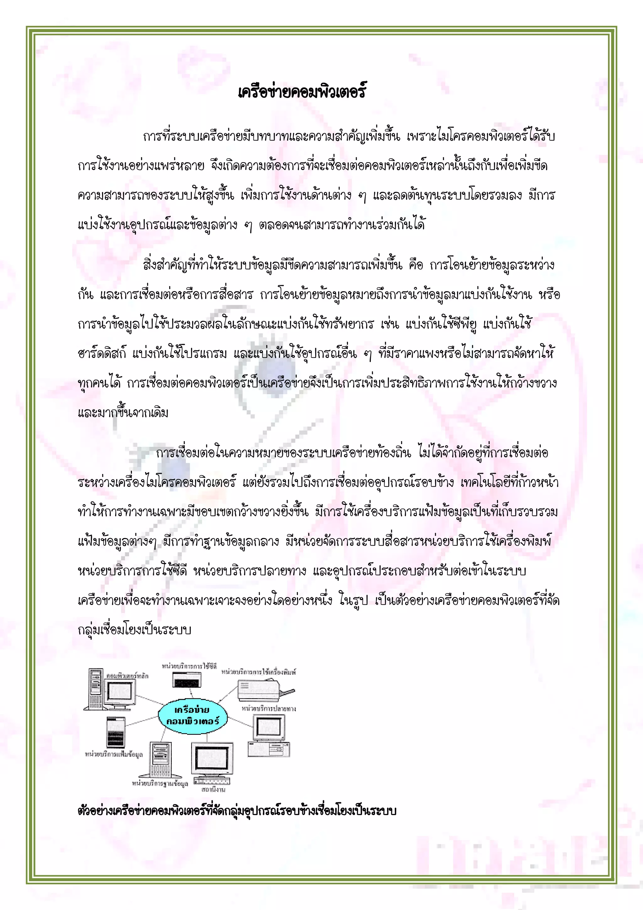เครือข่ายคอมพิวเตอร์
การที่ระบบเครือข่ายมีบทบาทและความสาคัญเพิ่มขึ้น เพราะไมโครคอมพิวเตอร์ได้รับ
การใช้งานอย่างแพร่หลาย จึงเกิดความต้องการที่จะเชื่อมต่อคอมพิวเตอร์เหล่านั้นถึงกับเพื่อเพิ่มขีด
ความสามารถของระบบให้สูงขึ้น เพิ่มการใช้งานด้านต่าง ๆ และลดต้นทุนระบบโดยรวมลง มีการ
แบ่งใช้งานอุปกรณ์และข้อมูลต่าง ๆ ตลอดจนสามารถทางานร่วมกันได้
สิ่งสาคัญที่ทาให้ระบบข้อมูลมีขีดความสามารถเพิ่มขึ้น คือ การโอนย้ายข้อมูลระหว่าง
กัน และการเชื่อมต่อหรือการสื่อสาร การโอนย้ายข้อมูลหมายถึงการนาข้อมูลมาแบ่งกันใช้งาน หรือ
การนาข้อมูลไปใช้ประมวลผลในลักษณะแบ่งกันใช้ทรัพยากร เช่น แบ่งกันใช้ซีพียู แบ่งกันใช้
ฮาร์ดดิสก์ แบ่งกันใช้โปรแกรม และแบ่งกันใช้อุปกรณ์อื่น ๆ ที่มีราคาแพงหรือไม่สามารถจัดหาให้
ทุกคนได้ การเชื่อมต่อคอมพิวเตอร์เป็นเครือข่ายจึงเป็นการเพิ่มประสิทธิภาพการใช้งานให้กว้างขวาง
และมากขึ้นจากเดิม
การเชื่อมต่อในความหมายของระบบเครือข่ายท้องถิ่น ไม่ได้จากัดอยู่ที่การเชื่อมต่อ
ระหว่างเครื่องไมโครคอมพิวเตอร์ แต่ยังรวมไปถึงการเชื่อมต่ออุปกรณ์รอบข้าง เทคโนโลยีที่ก้าวหน้า
ทาให้การทางานเฉพาะมีขอบเขตกว้างขวางยิ่งขึ้น มีการใช้เครื่องบริการแฟ้มข้อมูลเป็นที่เก็บรวบรวม
แฟ้มข้อมูลต่างๆ มีการทาฐานข้อมูลกลาง มีหน่วยจัดการระบบสื่อสารหน่วยบริการใช้เครื่องพิมพ์
หน่วยบริการการใช้ซีดี หน่วยบริการปลายทาง และอุปกรณ์ประกอบสาหรับต่อเข้าในระบบ
เครือข่ายเพื่อจะทางานเฉพาะเจาะจงอย่างใดอย่างหนึ่ง ในรูป เป็นตัวอย่างเครือข่ายคอมพิวเตอร์ที่จัด
กลุ่มเชื่อมโยงเป็นระบบ

ตัวอย่างเครือข่ายคอมพิวเตอร์ทจดกลุมอุปกรณ์รอบข้างเชือมโยงเป็นระบบ
ี่ ั ่
่

 