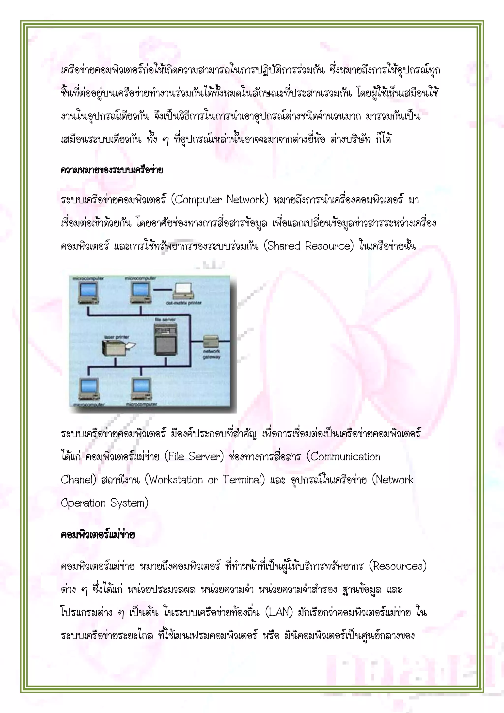 เครือข่ายคอมพิวเตอร์ก่อให้เกิดความสามารถในการปฏิบัติการร่วมกัน ซึ่งหมายถึงการให้อุปกรณ์ทุก
ชิ้นที่ต่ออยู่บนเครือข่ายทางานร่วมกันได้ทั้งหมดในลักษณะที่ประสานรวมกัน โดยผู้ใช้เห็นเสมือนใช้
งานในอุปกรณ์เดียวกัน จึงเป็นวิธีการในการนาเอาอุปกรณ์ต่างชนิดจานวนมาก มารวมกันเป็น
เสมือนระบบเดียวกัน ทั้ง ๆ ที่อุปกรณ์เหล่านั้นอาจจะมาจากต่างยี่ห้อ ต่างบริษัท ก็ได้
ความหมายของระบบเครือข่าย

ระบบเครือข่ายคอมพิวเตอร์ (Computer Network) หมายถึงการนาเครื่องคอมพิวเตอร์ มา
เชื่อมต่อเข้าด้วยกัน โดยอาศัยช่องทางการสื่อสารข้อมูล เพื่อแลกเปลี่ยนข้อมูลข่าวสารระหว่างเครื่อง
คอมพิวเตอร์ และการใช้ทรัพยากรของระบบร่วมกัน (Shared Resource) ในเครือข่ายนั้น

ระบบเครือข่ายคอมพิวเตอร์ มีองค์ประกอบที่สาคัญ เพื่อการเชื่อมต่อเป็นเครือข่ายคอมพิวเตอร์
ได้แก่ คอมพิวเตอร์แม่ข่าย (File Server) ช่องทางการสื่อสาร (Communication
Chanel) สถานีงาน (Workstation or Terminal) และ อุปกรณ์ในเครือข่าย (Network
Operation System)
คอมพิวเตอร์แม่ขาย
่
คอมพิวเตอร์แม่ข่าย หมายถึงคอมพิวเตอร์ ที่ทาหน้าที่เป็นผู้ให้บริการทรัพยากร (Resources)
ต่าง ๆ ซึ่งได้แก่ หน่วยประมวลผล หน่วยความจา หน่วยความจาสารอง ฐานข้อมูล และ
โปรแกรมต่าง ๆ เป็นต้น ในระบบเครือข่ายท้องถิ่น (LAN) มักเรียกว่าคอมพิวเตอร์แม่ข่าย ใน
ระบบเครือข่ายระยะไกล ที่ใช้เมนเฟรมคอมพิวเตอร์ หรือ มินิคอมพิวเตอร์เป็นศูนย์กลางของ

 