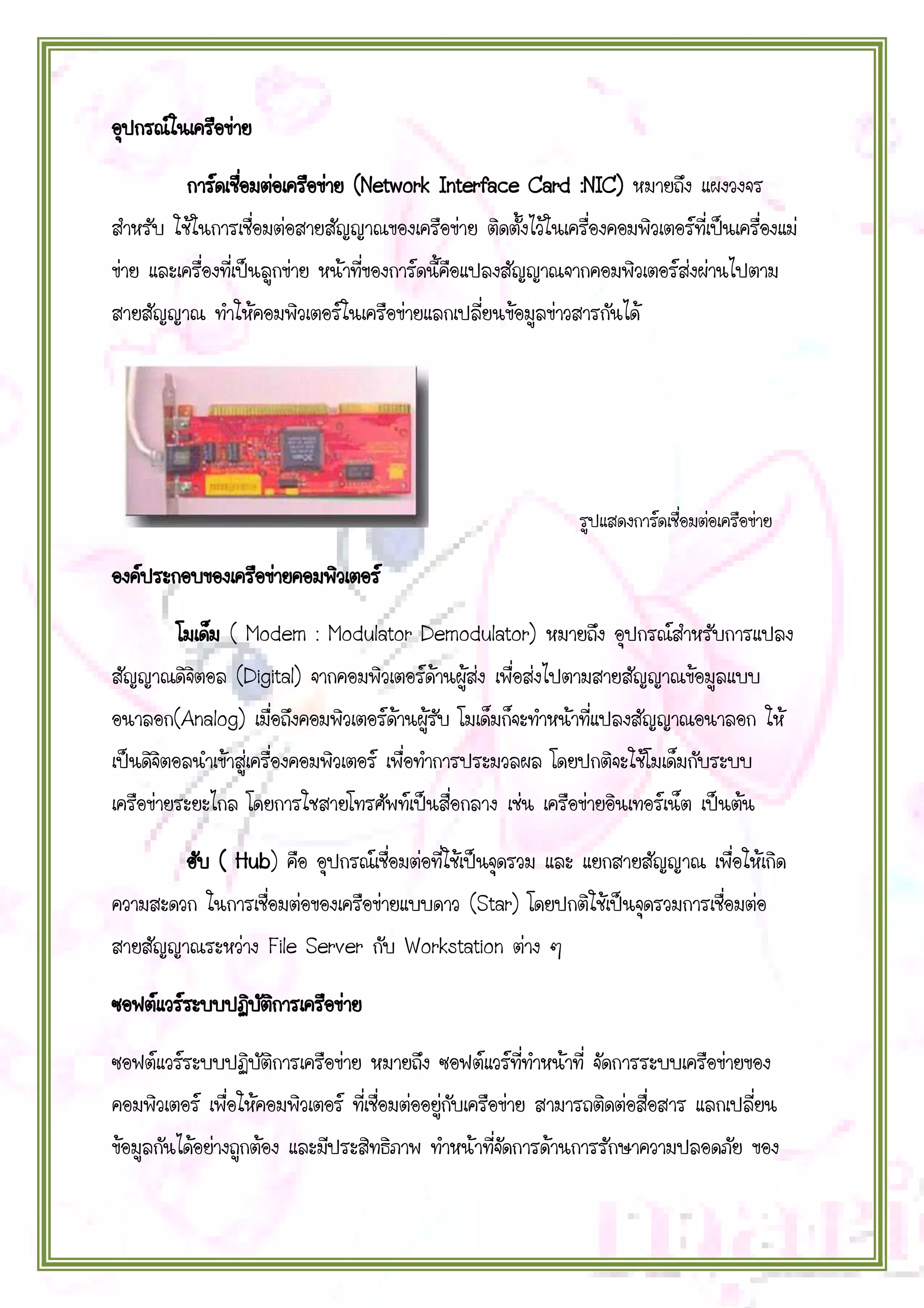 อุปกรณ์ในเครือข่าย
การ์ดเชือมต่อเครือข่าย (Network Interface Card :NIC) หมายถึง แผงวงจร
่
สาหรับ ใช้ในการเชื่อมต่อสายสัญญาณของเครือข่าย ติดตั้งไว้ในเครื่องคอมพิวเตอร์ที่เป็นเครื่องแม่
ข่าย และเครื่องที่เป็นลูกข่าย หน้าที่ของการ์ดนี้คือแปลงสัญญาณจากคอมพิวเตอร์ส่งผ่านไปตาม
สายสัญญาณ ทาให้คอมพิวเตอร์ในเครือข่ายแลกเปลี่ยนข้อมูลข่าวสารกันได้

รูปแสดงการ์ดเชื่อมต่อเครือข่าย

องค์ประกอบของเครือข่ายคอมพิวเตอร์
โมเด็ม ( Modem : Modulator Demodulator) หมายถึง อุปกรณ์สาหรับการแปลง
สัญญาณดิจิตอล (Digital) จากคอมพิวเตอร์ด้านผู้ส่ง เพื่อส่งไปตามสายสัญญาณข้อมูลแบบ
อนาลอก(Analog) เมื่อถึงคอมพิวเตอร์ด้านผู้รับ โมเด็มก็จะทาหน้าที่แปลงสัญญาณอนาลอก ให้
เป็นดิจิตอลนาเข้าสู่เครื่องคอมพิวเตอร์ เพื่อทาการประมวลผล โดยปกติจะใช้โมเด็มกับระบบ
เครือข่ายระยะไกล โดยการใชสายโทรศัพท์เป็นสื่อกลาง เช่น เครือข่ายอินเทอร์เน็ต เป็นต้น
ฮับ ( Hub) คือ อุปกรณ์เชื่อมต่อที่ใช้เป็นจุดรวม และ แยกสายสัญญาณ เพื่อให้เกิด
ความสะดวก ในการเชื่อมต่อของเครือข่ายแบบดาว (Star) โดยปกติใช้เป็นจุดรวมการเชื่อมต่อ
สายสัญญาณระหว่าง File Server กับ Workstation ต่าง ๆ
ซอฟต์แวร์ระบบปฏิบตการเครือข่าย
ั ิ
ซอฟต์แวร์ระบบปฏิบัติการเครือข่าย หมายถึง ซอฟต์แวร์ที่ทาหน้าที่ จัดการระบบเครือข่ายของ
คอมพิวเตอร์ เพื่อให้คอมพิวเตอร์ ที่เชื่อมต่ออยู่กับเครือข่าย สามารถติดต่อสื่อสาร แลกเปลี่ยน
ข้อมูลกันได้อย่างถูกต้อง และมีประสิทธิภาพ ทาหน้าที่จัดการด้านการรักษาความปลอดภัย ของ

 