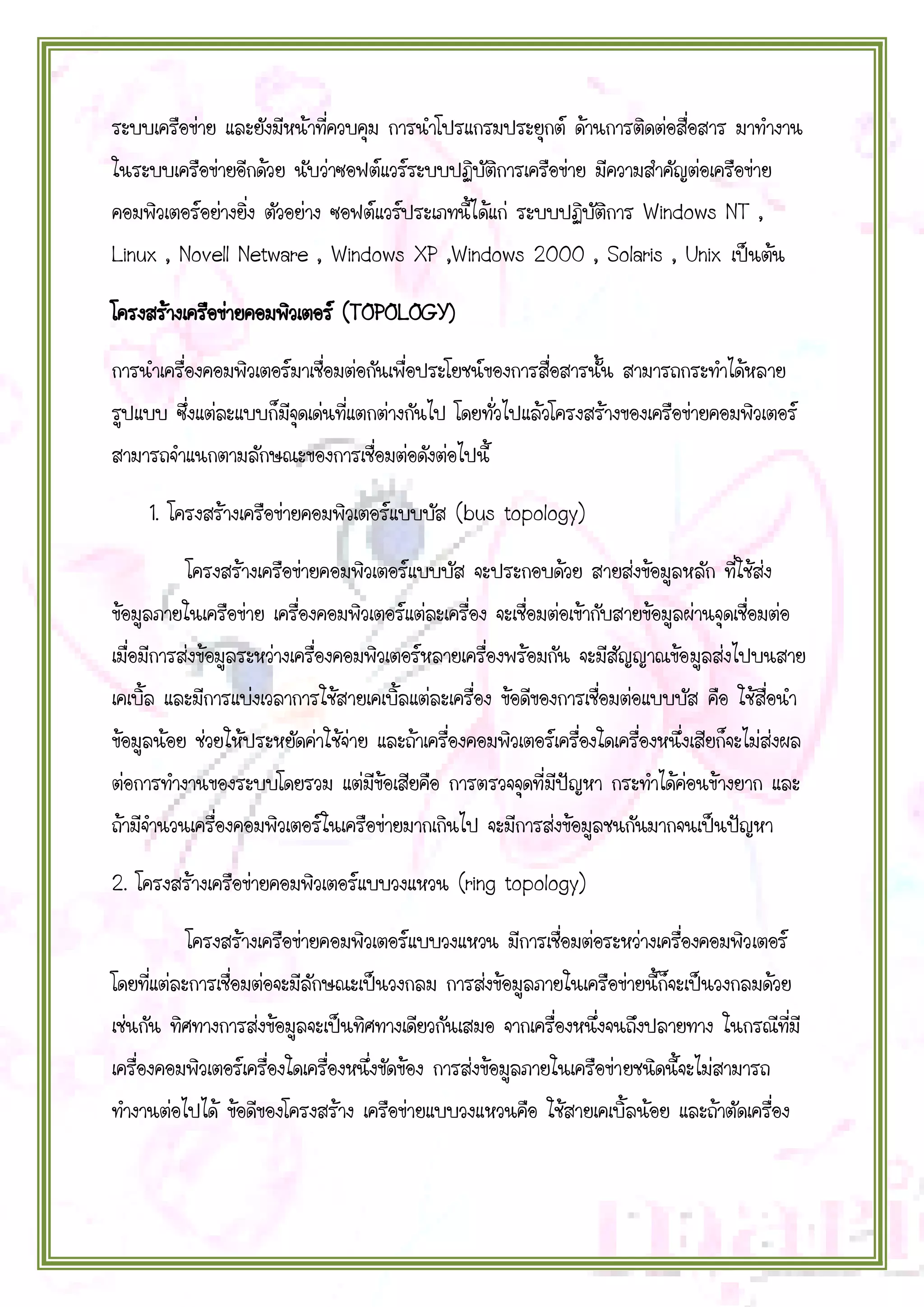 ระบบเครือข่าย และยังมีหน้าที่ควบคุม การนาโปรแกรมประยุกต์ ด้านการติดต่อสื่อสาร มาทางาน
ในระบบเครือข่ายอีกด้วย นับว่าซอฟต์แวร์ระบบปฏิบัติการเครือข่าย มีความสาคัญต่อเครือข่าย
คอมพิวเตอร์อย่างยิ่ง ตัวอย่าง ซอฟต์แวร์ประเภทนี้ได้แก่ ระบบปฏิบัติการ Windows NT ,
Linux , Novell Netware , Windows XP ,Windows 2000 , Solaris , Unix เป็นต้น
โครงสร้างเครือข่ายคอมพิวเตอร์ (TOPOLOGY)
การนาเครื่องคอมพิวเตอร์มาเชื่อมต่อกันเพื่อประโยชน์ของการสื่อสารนั้น สามารถกระทาได้หลาย
รูปแบบ ซึ่งแต่ละแบบก็มีจุดเด่นที่แตกต่างกันไป โดยทั่วไปแล้วโครงสร้างของเครือข่ายคอมพิวเตอร์
สามารถจาแนกตามลักษณะของการเชื่อมต่อดังต่อไปนี้
1. โครงสร้างเครือข่ายคอมพิวเตอร์แบบบัส (bus topology)
โครงสร้างเครือข่ายคอมพิวเตอร์แบบบัส จะประกอบด้วย สายส่งข้อมูลหลัก ที่ใช้ส่ง
ข้อมูลภายในเครือข่าย เครื่องคอมพิวเตอร์แต่ละเครื่อง จะเชื่อมต่อเข้ากับสายข้อมูลผ่านจุดเชื่อมต่อ
เมื่อมีการส่งข้อมูลระหว่างเครื่องคอมพิวเตอร์หลายเครื่องพร้อมกัน จะมีสัญญาณข้อมูลส่งไปบนสาย
เคเบิ้ล และมีการแบ่งเวลาการใช้สายเคเบิ้ลแต่ละเครื่อง ข้อดีของการเชื่อมต่อแบบบัส คือ ใช้สื่อนา
ข้อมูลน้อย ช่วยให้ประหยัดค่าใช้จ่าย และถ้าเครื่องคอมพิวเตอร์เครื่องใดเครื่องหนึ่งเสียก็จะไม่ส่งผล
ต่อการทางานของระบบโดยรวม แต่มีข้อเสียคือ การตรวจจุดที่มีปัญหา กระทาได้ค่อนข้างยาก และ
ถ้ามีจานวนเครื่องคอมพิวเตอร์ในเครือข่ายมากเกินไป จะมีการส่งข้อมูลชนกันมากจนเป็นปัญหา
2. โครงสร้างเครือข่ายคอมพิวเตอร์แบบวงแหวน (ring topology)
โครงสร้างเครือข่ายคอมพิวเตอร์แบบวงแหวน มีการเชื่อมต่อระหว่างเครื่องคอมพิวเตอร์
โดยที่แต่ละการเชื่อมต่อจะมีลักษณะเป็นวงกลม การส่งข้อมูลภายในเครือข่ายนี้ก็จะเป็นวงกลมด้วย
เช่นกัน ทิศทางการส่งข้อมูลจะเป็นทิศทางเดียวกันเสมอ จากเครื่องหนึ่งจนถึงปลายทาง ในกรณีที่มี
เครื่องคอมพิวเตอร์เครื่องใดเครื่องหนึ่งขัดข้อง การส่งข้อมูลภายในเครือข่ายชนิดนี้จะไม่สามารถ
ทางานต่อไปได้ ข้อดีของโครงสร้าง เครือข่ายแบบวงแหวนคือ ใช้สายเคเบิ้ลน้อย และถ้าตัดเครื่อง

 