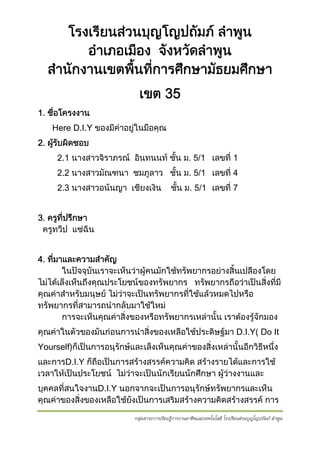 โรงเรียนสวนบุญโญปถัมภ ลําพูน
อําเภอเมือง จังหวัดลําพูน
สํานักงานเขตพืนที่การศึกษามัธยมศึกษา
้
เขต 35
1. ชือโครงงาน
่
Here D.I.Y ของมีคาอยูในมือคุณ
2. ผูรบผิดชอบ
 ั
2.1 นางสาวจิราภรณ อินทนนท ชั้น ม. 5/1 เลขที่ 1
2.2 นางสาวมัณฑนา ชมภูลาว ชัน ม. 5/1 เลขที่ 4
้
2.3 นางสาวอนันญา เชียงเงิน

ชัน ม. 5/1 เลขที่ 7
้

3. ครูทปรึกษา
ี่
ครูทวีป แซฉิน
4. ทีมาและความสําคัญ
่
ในปจจุบันเราจะเห็นวาผูคนมักใชทรัพยากรอยางสิ้นเปลืองโดย
ไมไดเล็งเห็นถึงคุณประโยชนของทรัพยากร ทรัพยากรถือวาเปนสิ่งที่มี
คุณคาสําหรับมนุษย ไมวาจะเปนทรัพยากรทีใชแลวหมดไปหรือ
่
ทรัพยากรที่สามารถนํากลับมาใชใหม
การจะเห็นคุณคาสิ่งของหรือทรัพยากรเหลานั้น เราตองรูจักมอง

คุณคาในตัวของมันกอนการนําสิ่งของเหลือใชประดิษฐมา D.I.Y( Do It
Yourself)ก็เปนการอนุรักษและเล็งเห็นคุณคาของสิ่งเหลานั้นอีกวิธีหนึง
่
และการD.I.Y ก็ถอเปนการสรางสรรคความคิด สรางรายไดและการใช
ื
เวลาใหเปนประโยชน ไมวาจะเปนนักเรียนนักศึกษา ผูวางงานและ
บุคคลที่สนใจงานD.I.Y นอกจากจะเปนการอนุรักษทรัพยากรและเห็น
คุณคาของสิ่งของเหลือใชยงเปนการเสริมสรางความคิดสรางสรรค การ
ั
กลุ่มสาระการเรียนรู้การงานอาชีพและเทคโนโลยี โรงเรียนส่วนบุญโญปถัมภ์ ลําพูน

 