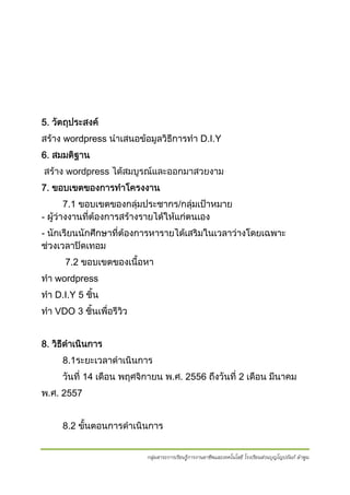 5. วัตถุประสงค
สราง wordpress นําเสนอขอมูลวิธการทํา D.I.Y
ี
6. สมมติฐาน
สราง wordpress ไดสมบูรณและออกมาสวยงาม
7. ขอบเขตของการทําโครงงาน
7.1 ขอบเขตของกลุมประชากร/กลุมเปาหมาย
- ผูวางงานทีตองการสรางรายไดใหแกตนเอง
่
- นักเรียนนักศึกษาที่ตองการหารายไดเสริมในเวลาวางโดยเฉพาะ
ชวงเวลาปดเทอม
7.2 ขอบเขตของเนื้อหา
ทํา wordpress
ทํา D.I.Y 5 ชิ้น
ทํา VDO 3 ชิ้นเพือรีวว
่
ิ
8. วิธดาเนินการ
ี ํ
8.1ระยะเวลาดําเนินการ
วันที่ 14 เดือน พฤศจิกายน พ.ศ. 2556 ถึงวันที่ 2 เดือน มีนาคม
พ.ศ. 2557
8.2 ขั้นตอนการดําเนินการ
กลุ่มสาระการเรียนรู้การงานอาชีพและเทคโนโลยี โรงเรียนส่วนบุญโญปถัมภ์ ลําพูน

 