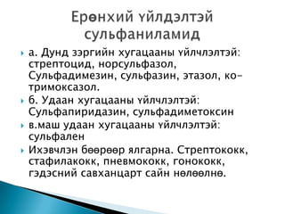 






а. Дунд зэргийн хугацааны үйлчлэлтэй:
стрептоцид, норсульфазол,
Сульфадимезин, сульфазин, этазол, котримоксазол.
б. Удаан хугацааны үйлчлэлтэй:
Сульфапиридазин, сульфадиметоксин
в.маш удаан хугацааны үйлчлэлтэй:
сульфален
Ихэвчлэн бөөрөөр ялгарна. Стрептококк,
стафилакокк, пневмококк, гонококк,
гэдэсний савханцарт сайн нөлөөлнө.

 