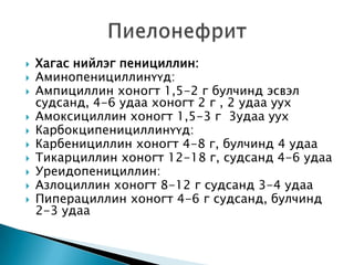 











Хагас нийлэг пенициллин:
Аминопенициллинүүд:
Ампициллин хоногт 1,5-2 г булчинд эсвэл
судсанд, 4-6 удаа хоногт 2 г , 2 удаа уух
Амоксициллин хоногт 1,5-3 г 3удаа уух
Карбокципенициллинүүд:
Карбенициллин хоногт 4-8 г, булчинд 4 удаа
Тикарциллин хоногт 12-18 г, судсанд 4-6 удаа
Уреидопенициллин:
Азлоциллин хоногт 8-12 г судсанд 3-4 удаа
Пиперациллин хоногт 4-6 г судсанд, булчинд
2-3 удаа

 
