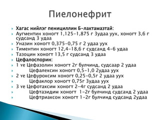 













Хагас нийлэг пенициллин Б-лактамазтай:
Аугментин хоногт 1,125-1,875 г 3удаа уух, хоногт 3,6 г
судсанд 3 удаа
Уназин хоногт 0,375-0,75 г 2 удаа уух
Тиментин хоногт 12,4-18,6 г судсанд 4-6 удаа
Тазоцин хоногт 13,5 г судсанд 3 удаа
Цефалоспорин:
1 үе Цефазолин хоногт 2г булчинд, судсаар 2 удаа
Цефалексин хоногт 0,5-1,0 2удаа уух
2 үе Цефуроксим хоногт 0,25-0,5г 2 удаа уух
Цефаклор хоногт 0,75г 3удаа уух
3 үе Цефотаксим хоногт 2-4г судсанд 2 удаа
Цефтазидим хоногт 1-2г булчинд судсанд 2 удаа
Цефтриаксон хоногт 1-2г булчинд судсанд 2удаа

 