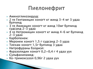 












Аминогликозидууд:
2 үе Гентамицин хоногт кг жинд 3-4 мг 3 удаа
булчинд
3 үе Амикацин хоногт кг жинд 10мг булчинд
судсанд 2-3 удаа
4 үе Нетромицин хоногт кг жинд 4-6 мг булчинд
2-3 удаа
Карбопенем:
Меронем хоногт 1,5 г судсанд 2-3 удаа
Тиехам хоногт 1,5г булчинд 3 удаа
Нитрофураны бэлдмэл:
Фуразолидин хоногт 0,2=0,4 г 4 удаа уух
Сульфаниламид:
Ко-тримоксазол 0,96г 2 удаа уух

 