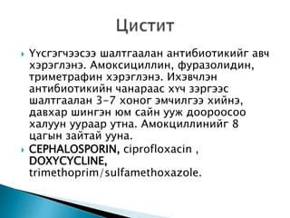 



Үүсгэгчээсээ шалтгаалан антибиотикийг авч
хэрэглэнэ. Амоксициллин, фуразолидин,
триметрафин хэрэглэнэ. Ихэвчлэн
антибиотикийн чанараас хүч зэргээс
шалтгаалан 3-7 хоног эмчилгээ хийнэ,
давхар шингэн юм сайн ууж доороосоо
халуун уураар утна. Амокциллинийг 8
цагын зайтай ууна.
CEPHALOSPORIN, ciprofloxacin ,
DOXYCYCLINE,
trimethoprim/sulfamethoxazole.

 