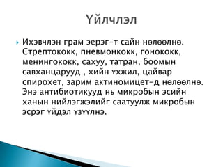 

Ихэвчлэн грам эерэг-т сайн нөлөөлнө.
Стрептококк, пневмонкокк, гонококк,
менингококк, сахуу, татран, боомын
савханцарууд , хийн үхжил, цайвар
спирохет, зарим актиномицет-д нөлөөлнө.
Энэ антибиотикууд нь микробын эсийн
ханын нийлэгжэлийг саатуулж микробын
эсрэг үйдэл үзүүлнэ.

 