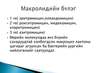 





1 үе( эритрөмицин,олеандомицин)
2 үе( рокситромицин, мидекамицин,
кларитромицин)
3 үе( азитромицин)
Өөрийн молекулдаа янз бүрийн
сахаруудтай холбогдсон макроцил лактоны
цагираг агуулсан ба бактерийн уургийн
нийлэгжлийг саатуулдаг.

 