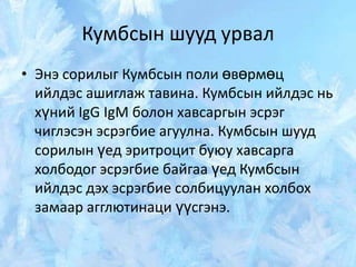 Кумбсын шууд урвал
• Энэ сорилыг Кумбсын поли өвөрмөц
ийлдэс ашиглаж тавина. Кумбсын ийлдэс нь
хүний IgG IgM болон хавсаргын эсрэг
чиглэсэн эсрэгбие агуулна. Кумбсын шууд
сорилын үед эритроцит буюу хавсарга
холбодог эсрэгбие байгаа үед Кумбсын
ийлдэс дэх эсрэгбие солбицуулан холбох
замаар агглютинаци үүсгэнэ.

 