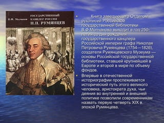 •

Книга заведующего Отделом
рукописей Российской
государственной библиотеки
В.Ф.Молчанова выходит в год 250летия со дня рождения
государственного канцлера
Российской империи графа Николая
Петровича Румянцева (1754—1826),
создателя Румянцевского Музеума —
основы Российской государственной
библиотеки, ставшей крупнейшей в
Европе и второй в мире по объему
фондов.
• Впервые в отечественной
историографии прослеживается
исторический путь этого великого
человека, аристократа духа, чьи
деяния во внутренней и внешней
политике позволили современникам
назвать первую четверть XIX в.
эпохой Румянцева.

 