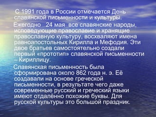 С 1991 года в России отмечается День
славянской письменности и культуры.
Ежегодно 24 мая все славянские народы,
исповедующие православие и хранящие
православную культуру, восхваляют имена
равноапостольных Кирилла и Мефодия. Эти
двое братьев самостоятельно создали
первый «прототип» славянской письменности
– Кириллицу.
Славянская письменность была
сформирована около 862 года н. э. Её
создавали на основе греческой
письменности, в результате чего даже
современные русский и греческий языки
имеют отдалённо похожие буквы. Для
русской культуры это большой праздник.

 
