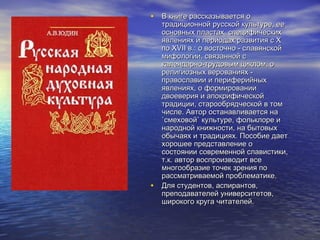 • В книге рассказывается о

•

традиционной русской культуре, ее
основных пластах, специфических
явлениях и периодах развития с X
по XVII в.: о восточно - славянской
мифологии, связанной с
календарно-трудовым циклом, о
религиозных верованиях православии и периферийных
явлениях, о формировании
двоеверия и апокрифической
традиции, старообрядческой в том
числе. Автор останавливается на
`смеховой` культуре, фольклоре и
народной книжности, на бытовых
обычаях и традициях. Пособие дает
хорошее представление о
состоянии современной славистики,
т.к. автор воспроизводит все
многообразие точек зрения по
рассматриваемой проблематике.
Для студентов, аспирантов,
преподавателей университетов,
широкого круга читателей.

 