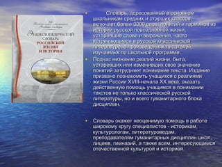 •

•

Словарь, адресованный в основном
школьникам средних и старших классов,
включает более 3000 слов, понятий и терминов из
истории русской повседневной жизни,
устаревшие слова и выражения, часто
встречающиеся в русской классической
литературе, в произведениях писателей,
изучаемых по школьной программе.
Подчас незнание реалий жизни, быта,
устаревших или изменивших свое значение
понятий затрудняет понимание текста. Издание
призвано познакомить учащихся с реалиями
жизни России XVIII-начала XX века, оказать
действенную помощь учащимся в понимании
текстов не только классической русской
литературы, но и всего гуманитарного блока
дисциплин.

• Словарь окажет неоценимую помощь в работе

широкому кругу специалистов - историкам,
культурологам, литературоведам,
преподавателям гуманитарных дисциплин школ,
лицеев, гимназий, а также всем, интересующимся
отечественной культурой и историей.

 