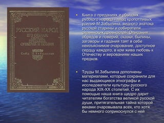 • Книга о преданиях и обычаях

русского народа - плод кропотливых
усилий М.Забылина, видного знатока
русской старины и собирателя
славянских древностей. Описания
обрядов и поверий, сказки, былины,
заговоры и гадания таят в себе
неизъяснимое очарование, доступное
сердцу каждого, в ком жива любовь к
Отечеству и верованиям наших
предков.

• Труды М.Забылина дополнены

материалами, которые сохранили для
нас выдающиеся этнографы и
исследователи культуры русского
народа ХIХ-ХХ столетий. С их
помощью наша книга щедро дарит
читателям богатства великой русской
души, притягательная тайна которой
веками очаровывала всех, кто хотя
бы немного соприкоснулся с ней

 