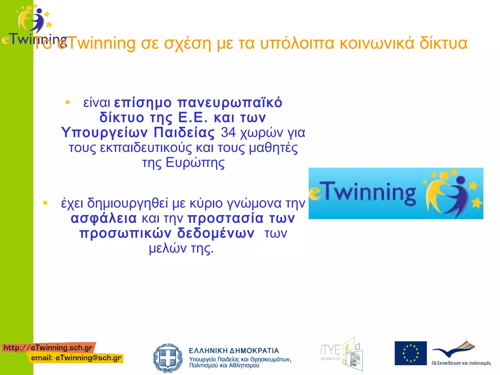 Το eTwinning σε σχέση με τα υπόλοιπα κοινωνικά δίκτυα
• είναι επίσημο πανευρωπαϊκό

δίκτυο της Ε.Ε. και των
Υπουργείων Παιδείας 34 χωρών για
τους εκπαιδευτικούς και τους μαθητές
της Ευρώπης

• έχει δημιουργηθεί με κύριο γνώμονα την
ασφάλεια και την προστασία των
προσωπικών δεδομένων των
μελών της.

 