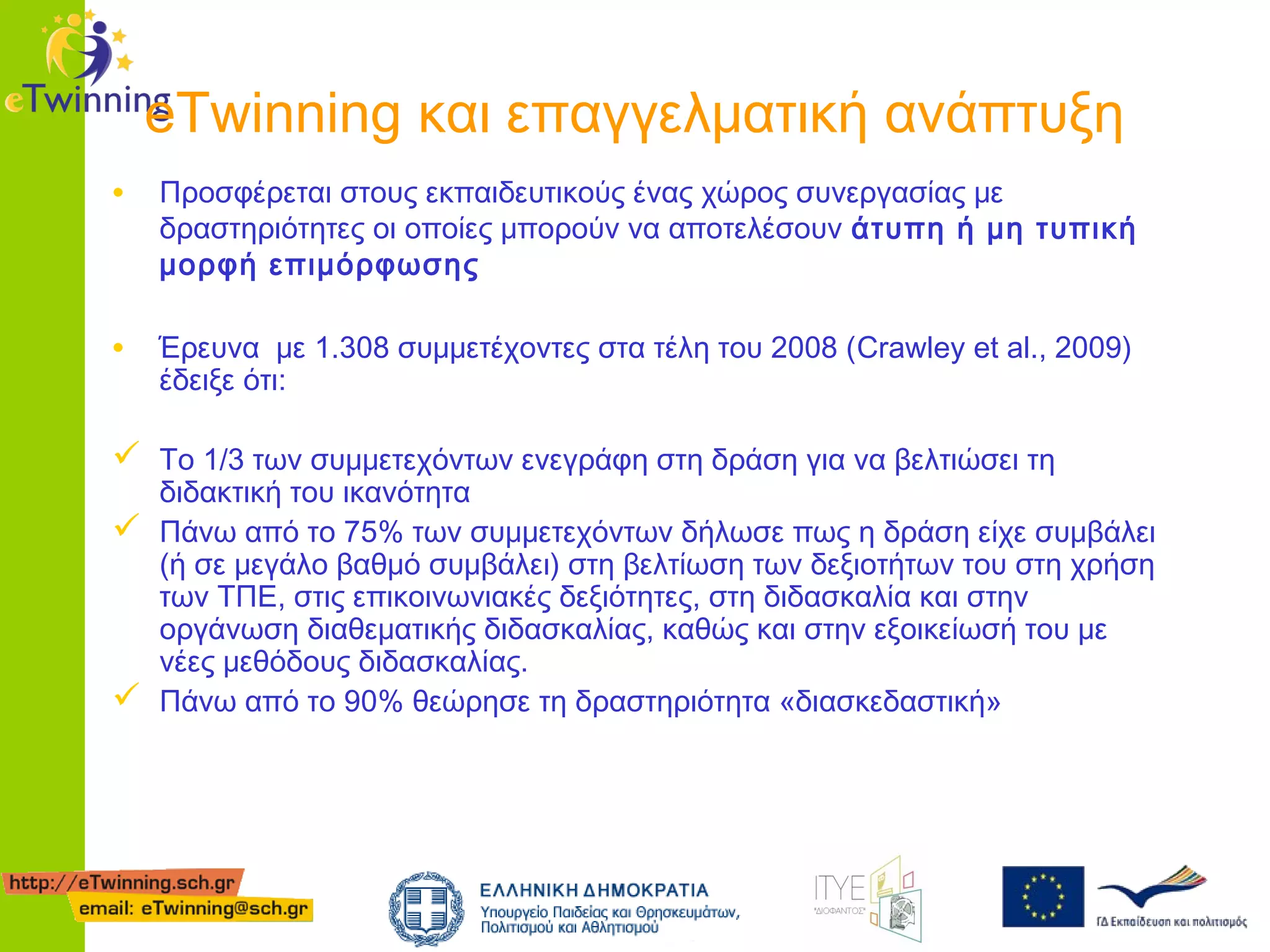 eTwinning και επαγγελματική ανάπτυξη
• Προσφέρεται στους εκπαιδευτικούς ένας χώρος συνεργασίας με

δραστηριότητες οι οποίες μπορούν να αποτελέσουν άτυπη ή μη τυπική
μορφή επιμόρφωσης

• Έρευνα με 1.308 συμμετέχοντες στα τέλη του 2008 (Crawley et al., 2009)
έδειξε ότι:

 Το 1/3 των συμμετεχόντων ενεγράφη στη δράση για να βελτιώσει τη

διδακτική του ικανότητα
 Πάνω από το 75% των συμμετεχόντων δήλωσε πως η δράση είχε συμβάλει
(ή σε μεγάλο βαθμό συμβάλει) στη βελτίωση των δεξιοτήτων του στη χρήση
των ΤΠΕ, στις επικοινωνιακές δεξιότητες, στη διδασκαλία και στην
οργάνωση διαθεματικής διδασκαλίας, καθώς και στην εξοικείωσή του με
νέες μεθόδους διδασκαλίας.
 Πάνω από το 90% θεώρησε τη δραστηριότητα «διασκεδαστική»

 