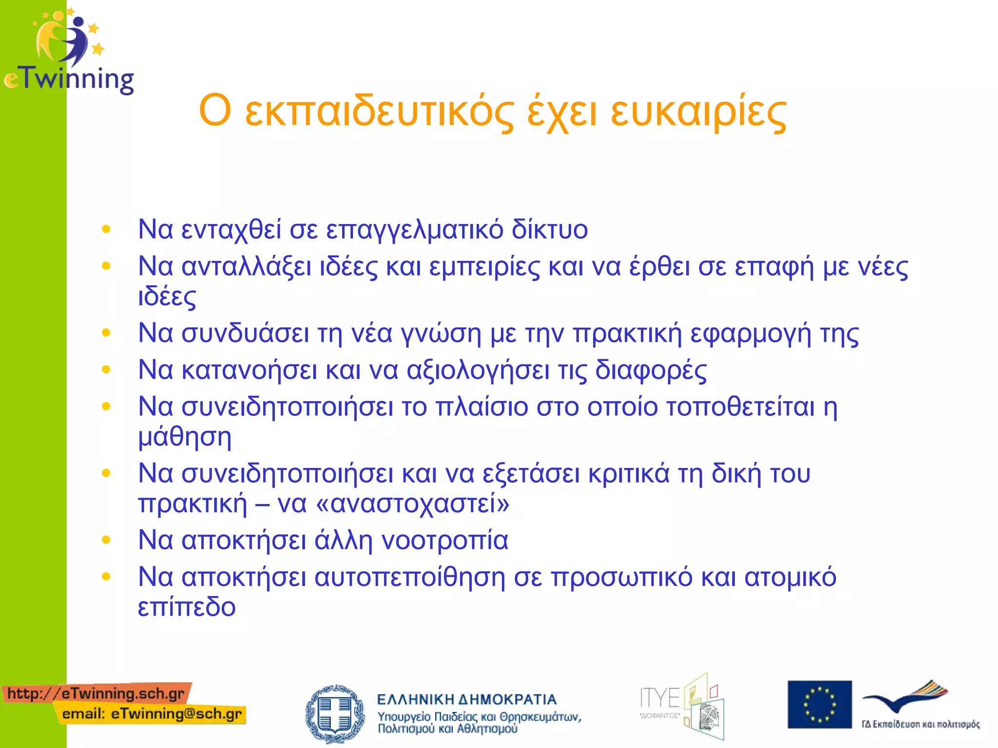 Ο εκπαιδευτικός έχει ευκαιρίες
• Να ενταχθεί σε επαγγελματικό δίκτυο
• Να ανταλλάξει ιδέες και εμπειρίες και να έρθει σε επαφή με νέες
•
•
•
•
•
•

ιδέες
Να συνδυάσει τη νέα γνώση με την πρακτική εφαρμογή της
Να κατανοήσει και να αξιολογήσει τις διαφορές
Να συνειδητοποιήσει το πλαίσιο στο οποίο τοποθετείται η
μάθηση
Να συνειδητοποιήσει και να εξετάσει κριτικά τη δική του
πρακτική – να «αναστοχαστεί»
Να αποκτήσει άλλη νοοτροπία
Να αποκτήσει αυτοπεποίθηση σε προσωπικό και ατομικό
επίπεδο

 