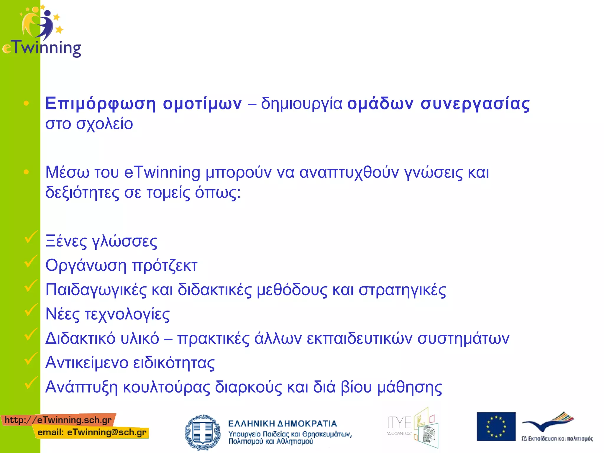 • Επιμόρφωση ομοτίμων – δημιουργία ομάδων συνεργασίας
στο σχολείο

• Μέσω του eTwinning μπορούν να αναπτυχθούν γνώσεις και
δεξιότητες σε τομείς όπως:

 Ξένες γλώσσες
 Οργάνωση πρότζεκτ
 Παιδαγωγικές και διδακτικές μεθόδους και στρατηγικές
 Νέες τεχνολογίες
 Διδακτικό υλικό – πρακτικές άλλων εκπαιδευτικών συστημάτων
 Αντικείμενο ειδικότητας
 Ανάπτυξη κουλτούρας διαρκούς και διά βίου μάθησης

 