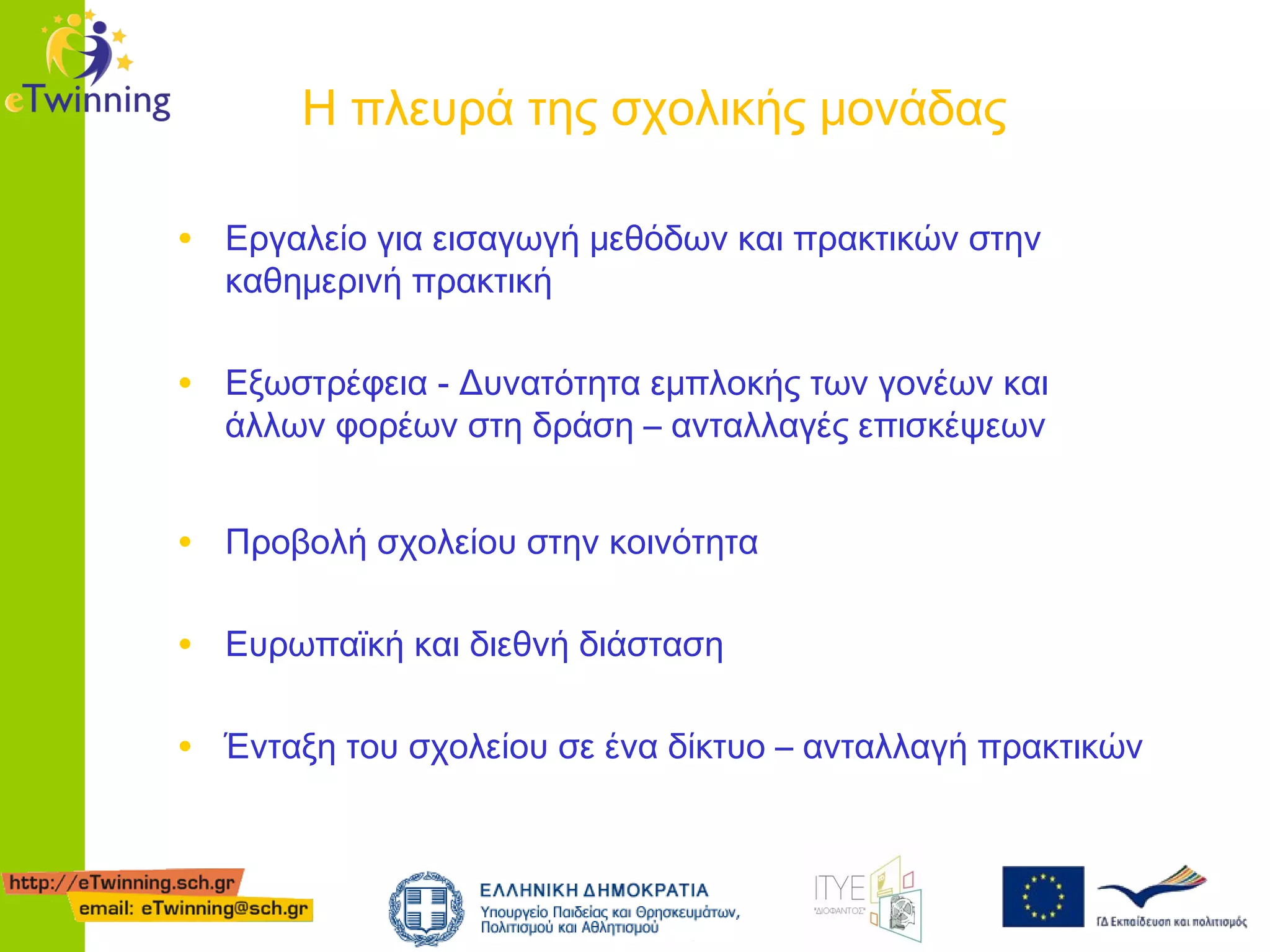 Η πλευρά της σχολικής μονάδας
• Εργαλείο για εισαγωγή μεθόδων και πρακτικών στην
καθημερινή πρακτική

• Εξωστρέφεια - Δυνατότητα εμπλοκής των γονέων και
άλλων φορέων στη δράση – ανταλλαγές επισκέψεων

• Προβολή σχολείου στην κοινότητα
• Ευρωπαϊκή και διεθνή διάσταση
• Ένταξη του σχολείου σε ένα δίκτυο – ανταλλαγή πρακτικών

 