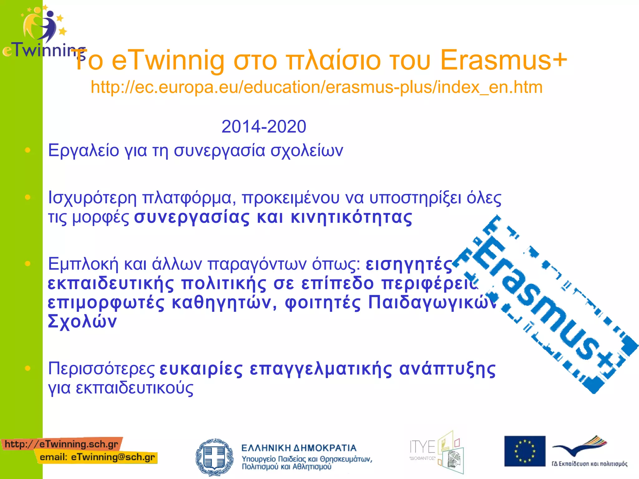Το eTwinnig στο πλαίσιο του Erasmus+
http://ec.europa.eu/education/erasmus-plus/index_en.htm

•

2014-2020
Eργαλείο για τη συνεργασία σχολείων

• Ισχυρότερη πλατφόρμα, προκειμένου να υποστηρίξει όλες
τις μορφές συνεργασίας και κινητικότητας

• Εμπλοκή και άλλων παραγόντων όπως: εισηγητές

εκπαιδευτικής πολιτικής σε επίπεδο περιφέρειας,
επιμορφωτές καθηγητών, φοιτητές Παιδαγωγικών
Σχολών

• Περισσότερες ευκαιρίες επαγγελματικής ανάπτυξης
για εκπαιδευτικούς

 