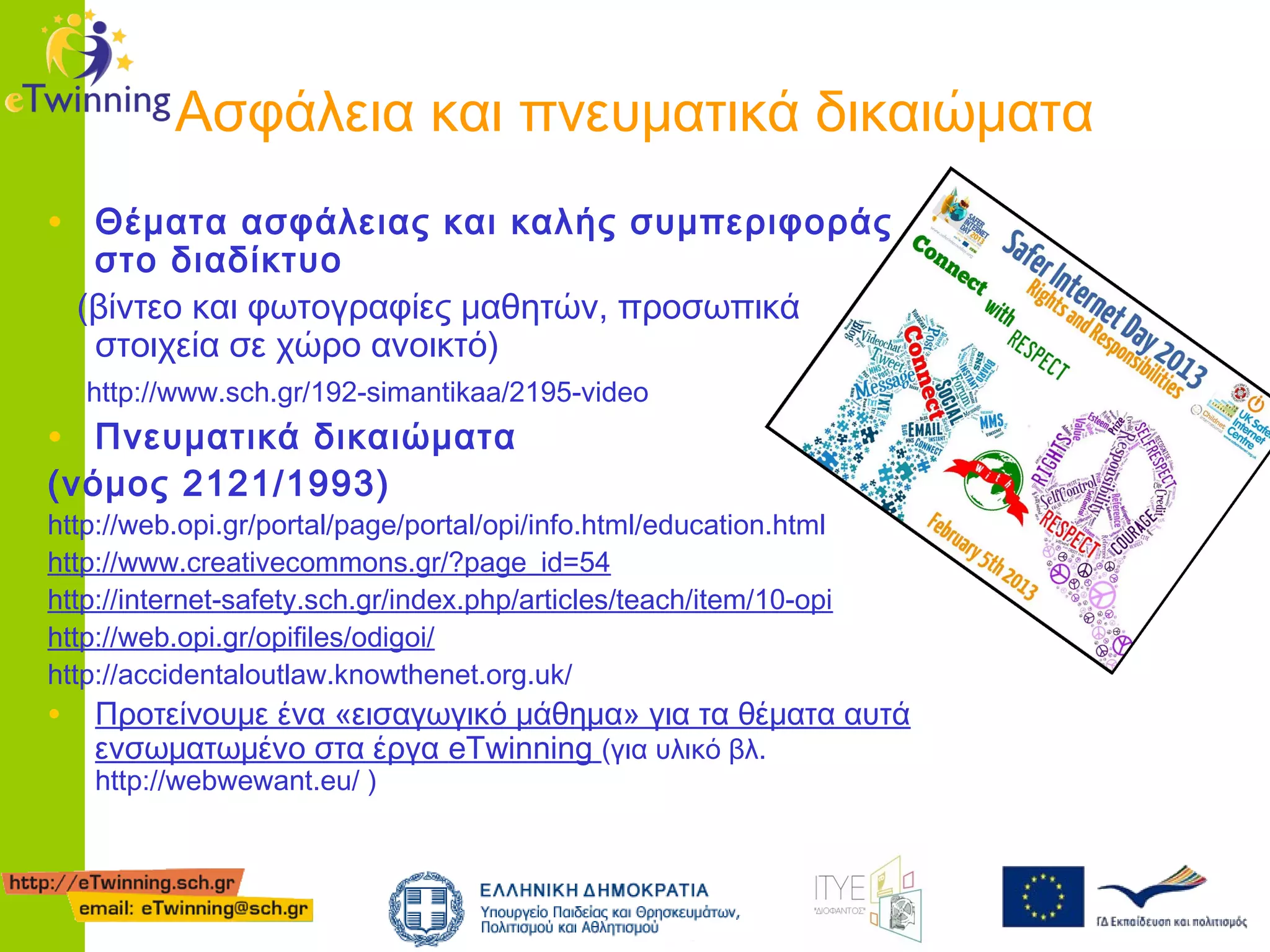Ασφάλεια και πνευματικά δικαιώματα
• Θέματα ασφάλειας και καλής συμπεριφοράς
στο διαδίκτυο
(βίντεο και φωτογραφίες μαθητών, προσωπικά
στοιχεία σε χώρο ανοικτό)
http://www.sch.gr/192-simantikaa/2195-video

• Πνευματικά δικαιώματα
(νόμος 2121/1993)

http://web.opi.gr/portal/page/portal/opi/info.html/education.html
http://www.creativecommons.gr/?page_id=54
http://internet-safety.sch.gr/index.php/articles/teach/item/10-opi
http://web.opi.gr/opifiles/odigoi/
http://accidentaloutlaw.knowthenet.org.uk/

• Προτείνουμε ένα «εισαγωγικό μάθημα» για τα θέματα αυτά
ενσωματωμένο στα έργα eTwinning (για υλικό βλ.
http://webwewant.eu/ )

 