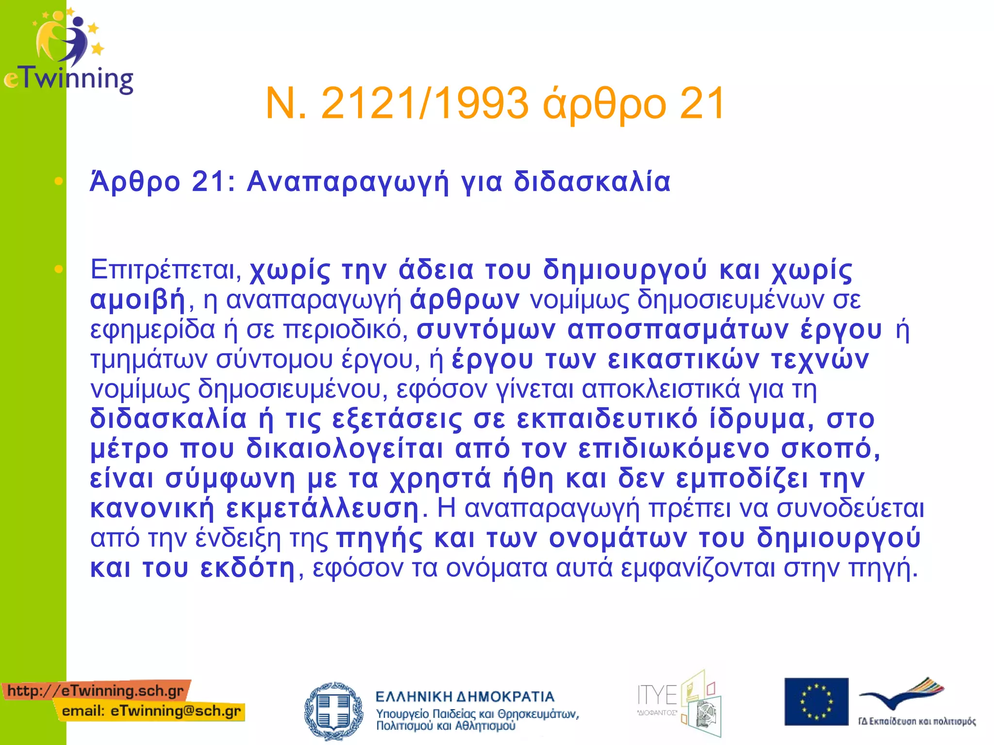 Ν. 2121/1993 άρθρο 21
• Άρθρο 21: Αναπαραγωγή για διδασκαλία
• Επιτρέπεται, χωρίς την άδεια του δημιουργού και χωρίς

αμοιβή, η αναπαραγωγή άρθρων νομίμως δημοσιευμένων σε
εφημερίδα ή σε περιοδικό, συντόμων αποσπασμάτων έργου ή
τμημάτων σύντομου έργου, ή έργου των εικαστικών τεχνών
νομίμως δημοσιευμένου, εφόσον γίνεται αποκλειστικά για τη
διδασκαλία ή τις εξετάσεις σε εκπαιδευτικό ίδρυμα, στο
μέτρο που δικαιολογείται από τον επιδιωκόμενο σκοπό,
είναι σύμφωνη με τα χρηστά ήθη και δεν εμποδίζει την
κανονική εκμετάλλευση . Η αναπαραγωγή πρέπει να συνοδεύεται
από την ένδειξη της πηγής και των ονομάτων του δημιουργού
και του εκδότη, εφόσον τα ονόματα αυτά εμφανίζονται στην πηγή.

 