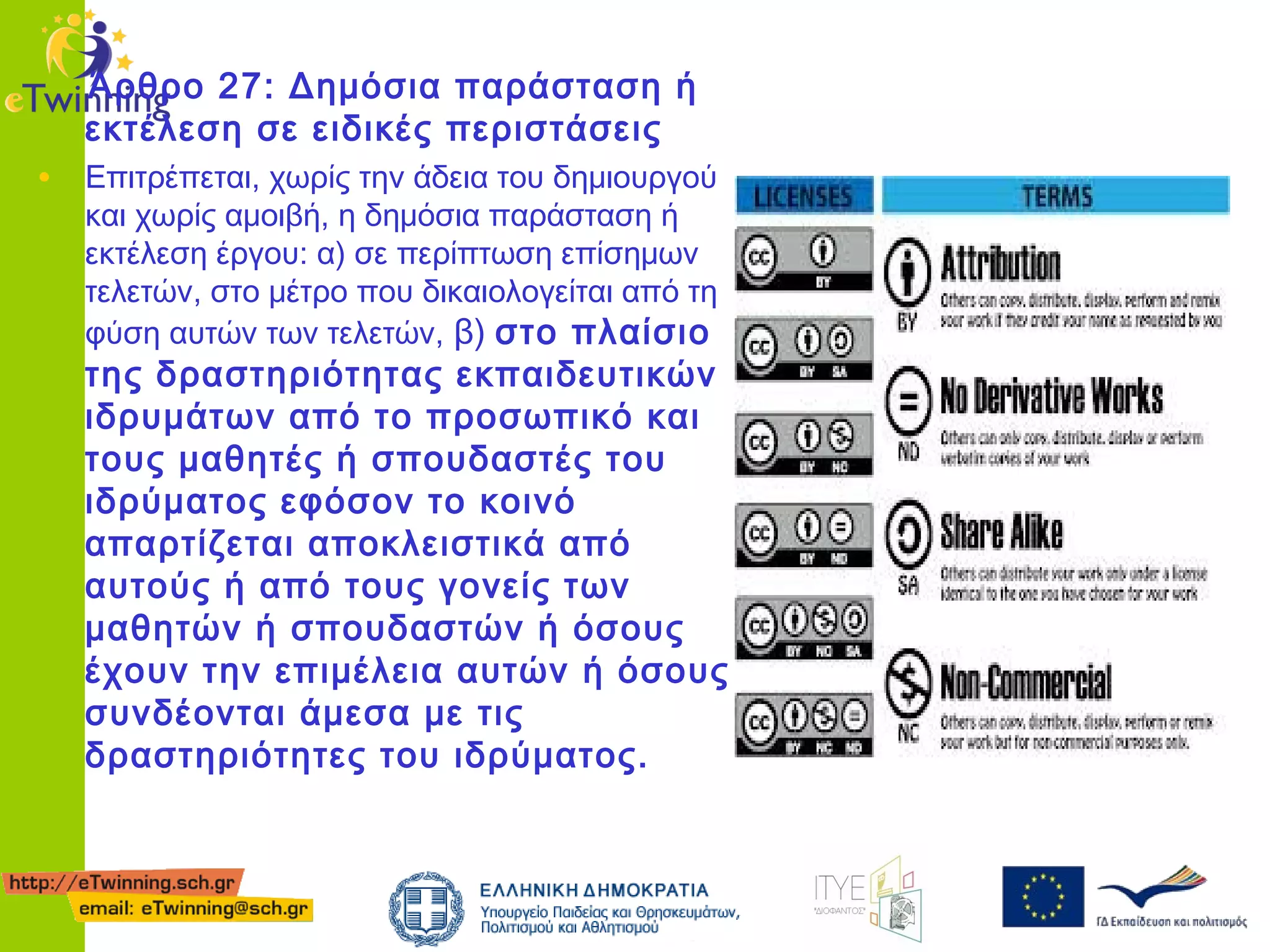 Άρθρο 27: Δημόσια παράσταση ή
εκτέλεση σε ειδικές περιστάσεις

• Επιτρέπεται, χωρίς την άδεια του δημιουργού

και χωρίς αμοιβή, η δημόσια παράσταση ή
εκτέλεση έργου: α) σε περίπτωση επίσημων
τελετών, στο μέτρο που δικαιολογείται από τη
φύση αυτών των τελετών, β) στο πλαίσιο

της δραστηριότητας εκπαιδευτικών
ιδρυμάτων από το προσωπικό και
τους μαθητές ή σπουδαστές του
ιδρύματος εφόσον το κοινό
απαρτίζεται αποκλειστικά από
αυτούς ή από τους γονείς των
μαθητών ή σπουδαστών ή όσους
έχουν την επιμέλεια αυτών ή όσους
συνδέονται άμεσα με τις
δραστηριότητες του ιδρύματος.

 