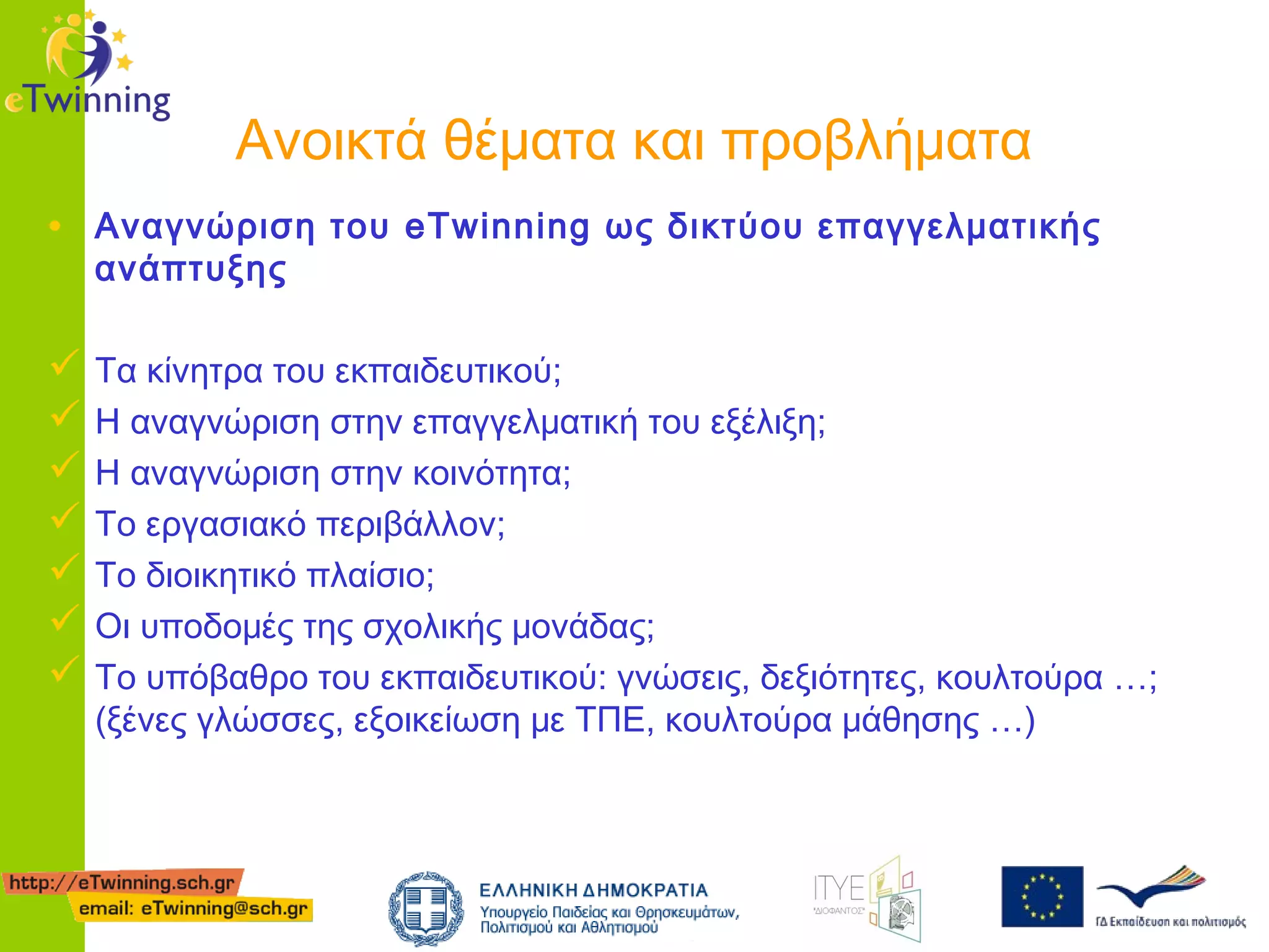 Ανοικτά θέματα και προβλήματα
• Αναγνώριση του eTwinning ως δικτύου επαγγελματικής
ανάπτυξης

 Τα κίνητρα του εκπαιδευτικού;
 Η αναγνώριση στην επαγγελματική του εξέλιξη;
 Η αναγνώριση στην κοινότητα;
 Το εργασιακό περιβάλλον;
 Το διοικητικό πλαίσιο;
 Οι υποδομές της σχολικής μονάδας;
 Το υπόβαθρο του εκπαιδευτικού: γνώσεις, δεξιότητες, κουλτούρα …;
(ξένες γλώσσες, εξοικείωση με ΤΠΕ, κουλτούρα μάθησης …)

 