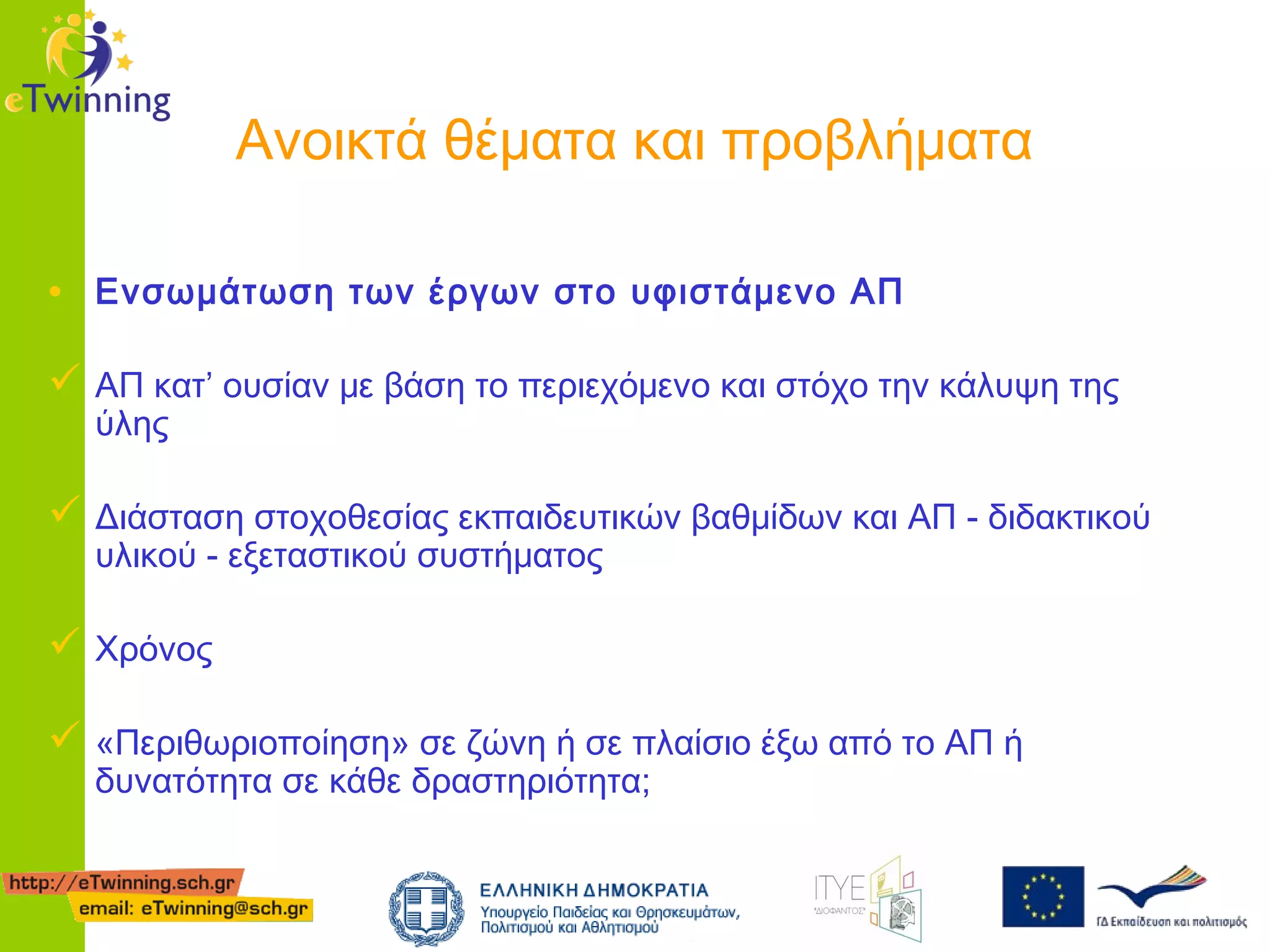 Ανοικτά θέματα και προβλήματα
• Ενσωμάτωση των έργων στο υφιστάμενο ΑΠ
 ΑΠ κατ’ ουσίαν με βάση το περιεχόμενο και στόχο την κάλυψη της
ύλης

 Διάσταση στοχοθεσίας εκπαιδευτικών βαθμίδων και ΑΠ - διδακτικού
υλικού - εξεταστικού συστήματος

 Χρόνος
 «Περιθωριοποίηση» σε ζώνη ή σε πλαίσιο έξω από το ΑΠ ή
δυνατότητα σε κάθε δραστηριότητα;

 