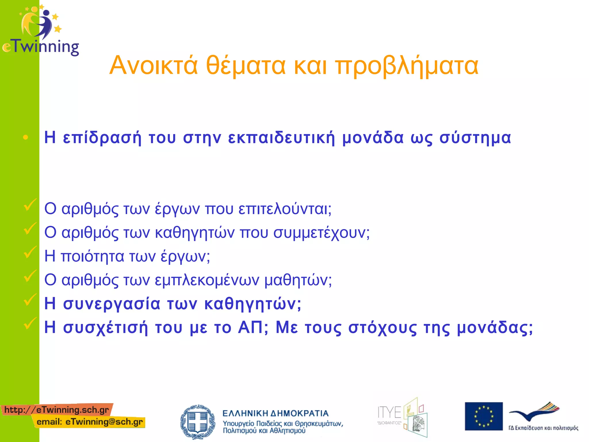 Ανοικτά θέματα και προβλήματα
• Η επίδρασή του στην εκπαιδευτική μονάδα ως σύστημα
 Ο αριθμός των έργων που επιτελούνται;
 Ο αριθμός των καθηγητών που συμμετέχουν;
 Η ποιότητα των έργων;
 Ο αριθμός των εμπλεκομένων μαθητών;
 Η συνεργασία των καθηγητών;
 Η συσχέτισή του με το ΑΠ; Με τους στόχους της μονάδας;

 