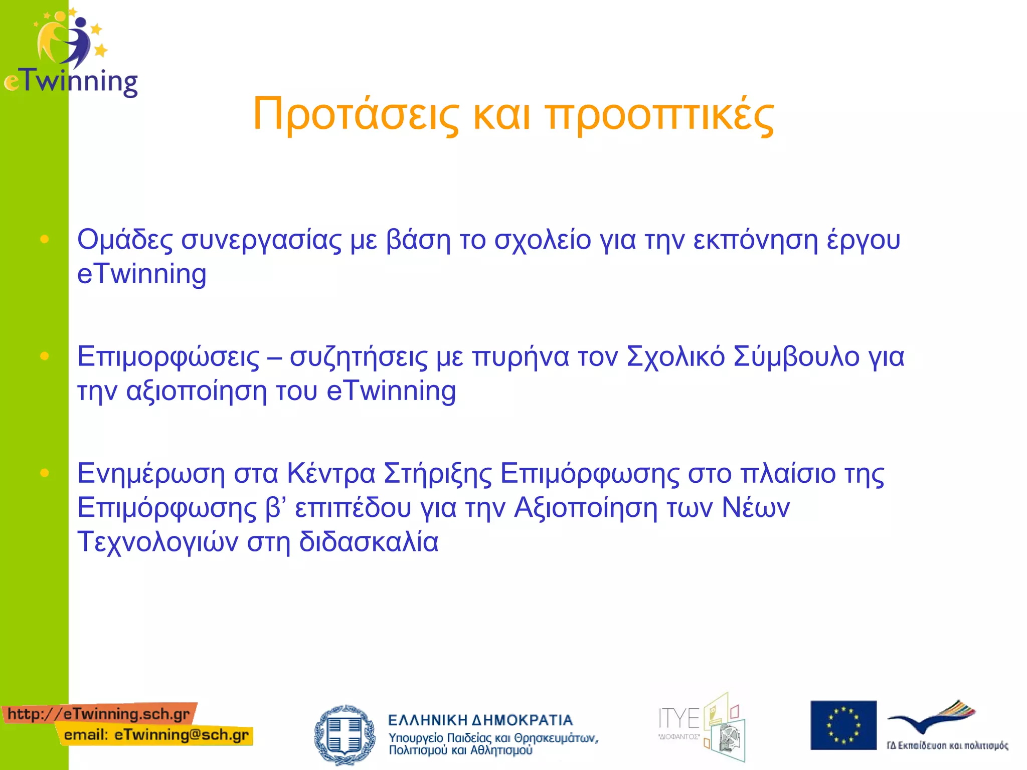 Προτάσεις και προοπτικές
• Ομάδες συνεργασίας με βάση το σχολείο για την εκπόνηση έργου
eTwinning

• Επιμορφώσεις – συζητήσεις με πυρήνα τον Σχολικό Σύμβουλο για
την αξιοποίηση του eTwinning

• Ενημέρωση στα Κέντρα Στήριξης Επιμόρφωσης στο πλαίσιο της
Επιμόρφωσης β’ επιπέδου για την Αξιοποίηση των Νέων
Τεχνολογιών στη διδασκαλία

 