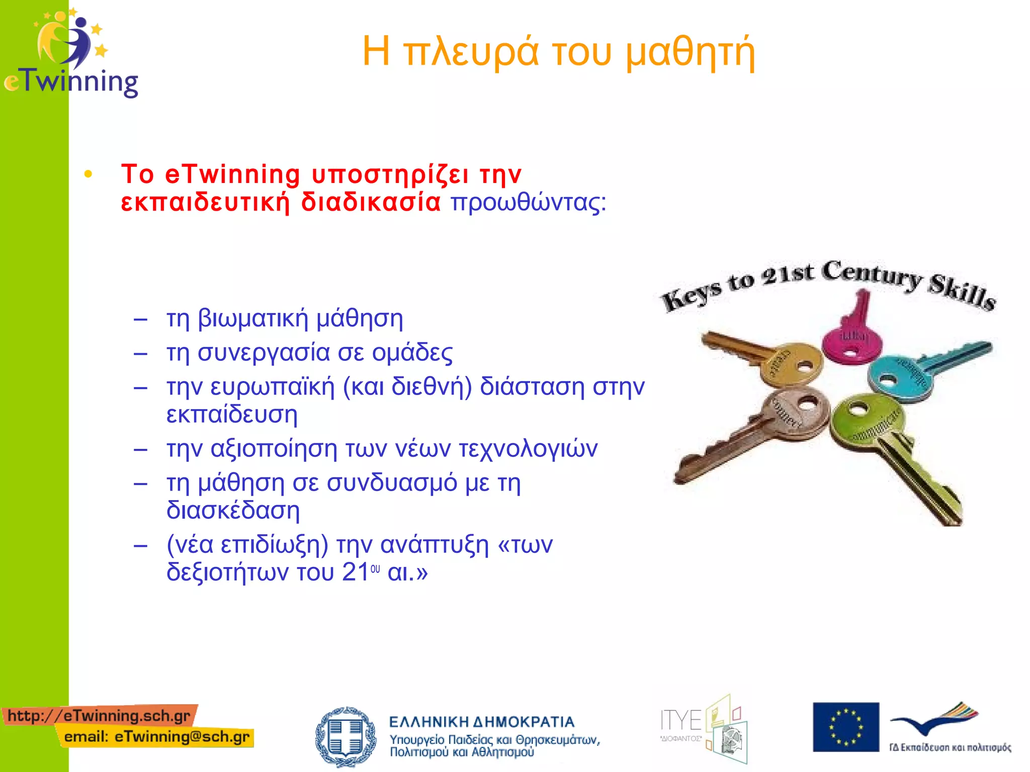 Η πλευρά του μαθητή
• Το eTwinning υποστηρίζει την

εκπαιδευτική διαδικασία προωθώντας:

– τη βιωματική μάθηση
– τη συνεργασία σε ομάδες
– την ευρωπαϊκή (και διεθνή) διάσταση στην
εκπαίδευση
– την αξιοποίηση των νέων τεχνολογιών
– τη μάθηση σε συνδυασμό με τη
διασκέδαση
– (νέα επιδίωξη) την ανάπτυξη «των
δεξιοτήτων του 21ου αι.»

 