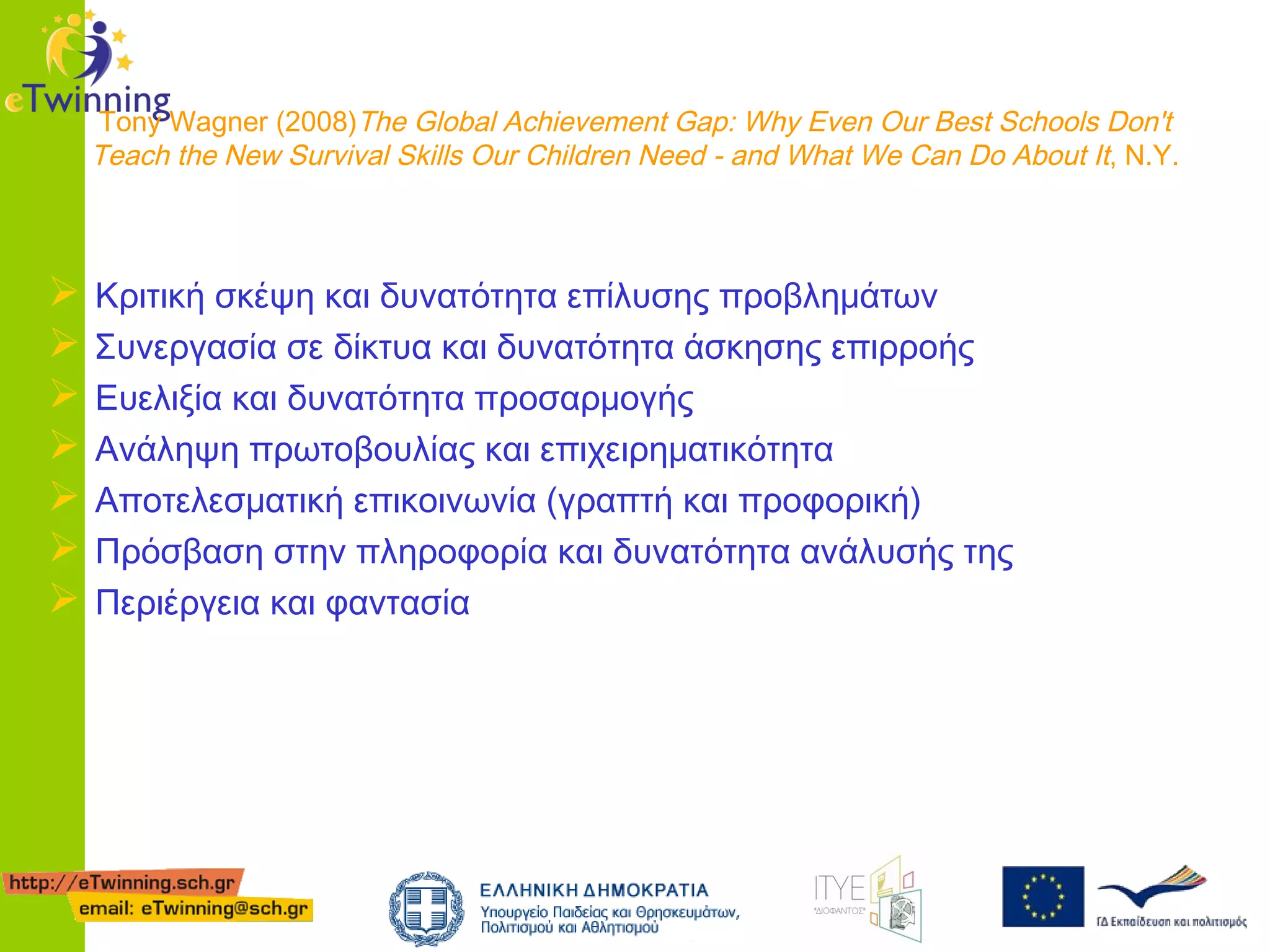 Tony Wagner (2008)The Global Achievement Gap: Why Even Our Best Schools Don't
Teach the New Survival Skills Our Children Need - and What We Can Do About It, Ν.Υ.









Κριτική σκέψη και δυνατότητα επίλυσης προβλημάτων
Συνεργασία σε δίκτυα και δυνατότητα άσκησης επιρροής
Ευελιξία και δυνατότητα προσαρμογής
Ανάληψη πρωτοβουλίας και επιχειρηματικότητα
Αποτελεσματική επικοινωνία (γραπτή και προφορική)
Πρόσβαση στην πληροφορία και δυνατότητα ανάλυσής της
Περιέργεια και φαντασία

 