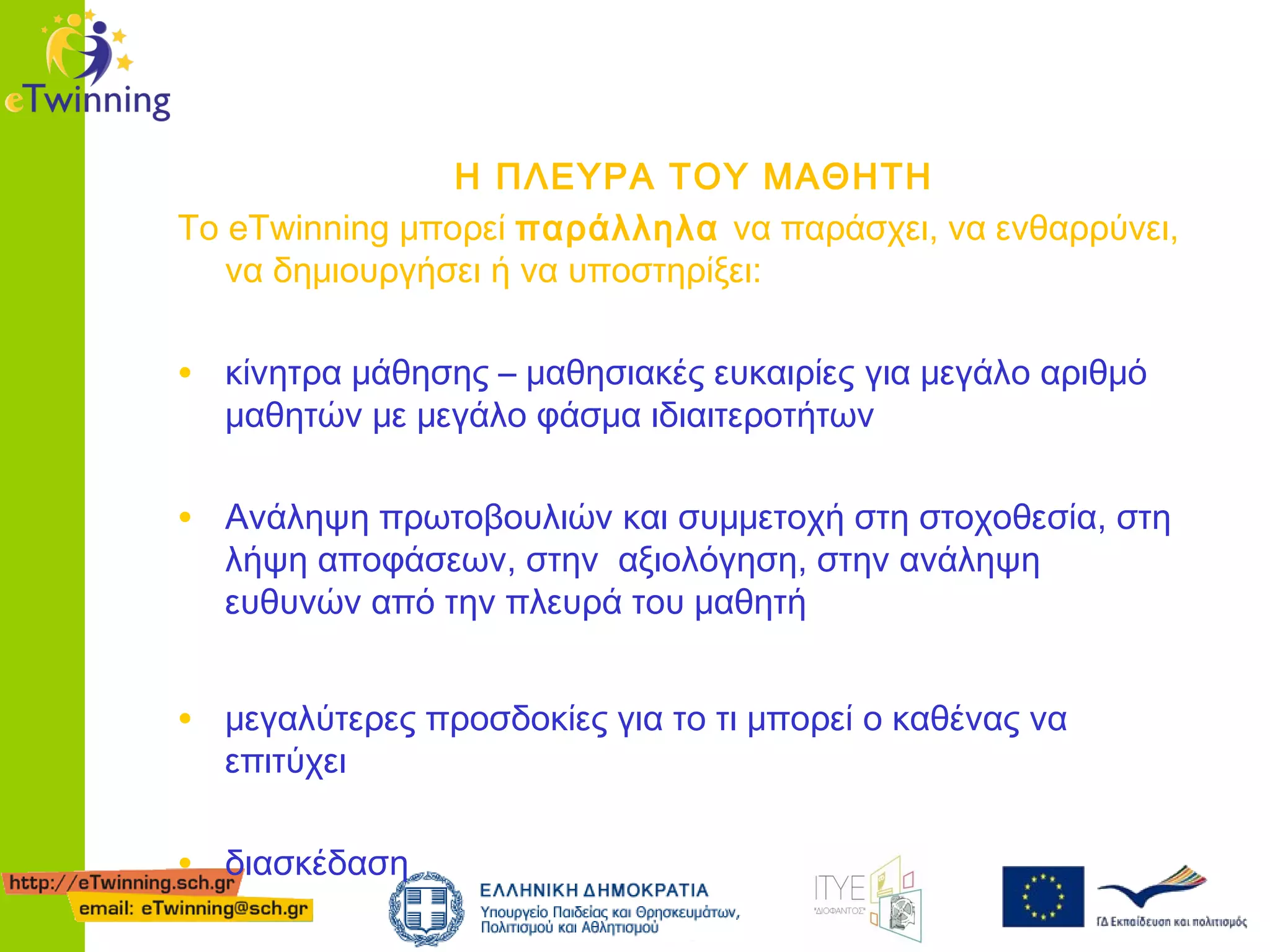 Η ΠΛΕΥΡΑ ΤΟΥ ΜΑΘΗΤΗ
Το eTwinning μπορεί παράλληλα να παράσχει, να ενθαρρύνει,
να δημιουργήσει ή να υποστηρίξει:

• κίνητρα μάθησης – μαθησιακές ευκαιρίες για μεγάλο αριθμό
μαθητών με μεγάλο φάσμα ιδιαιτεροτήτων

• Ανάληψη πρωτοβουλιών και συμμετοχή στη στοχοθεσία, στη
λήψη αποφάσεων, στην αξιολόγηση, στην ανάληψη
ευθυνών από την πλευρά του μαθητή

• μεγαλύτερες προσδοκίες για το τι μπορεί ο καθένας να
επιτύχει

• διασκέδαση

 