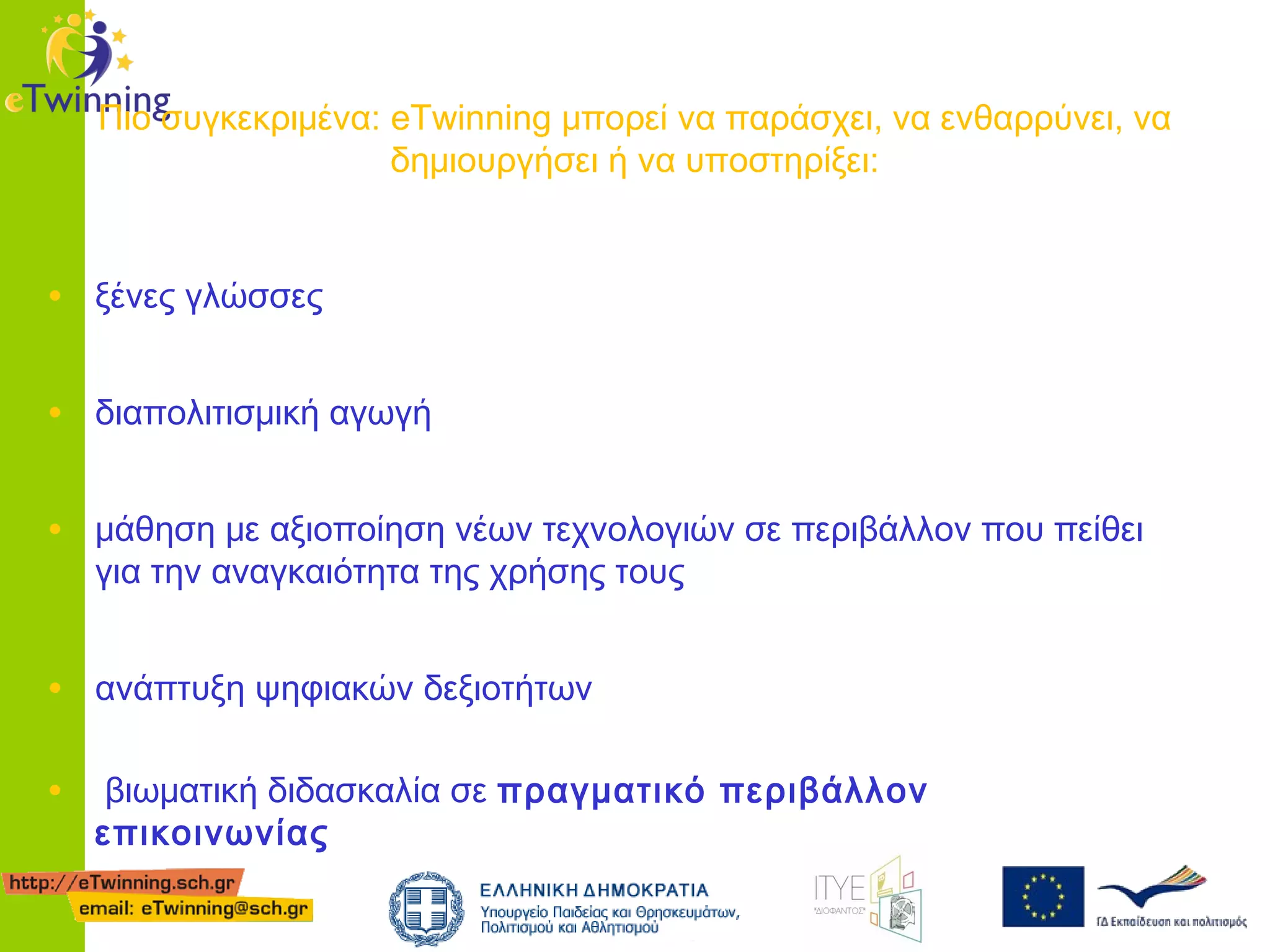 Πιο συγκεκριμένα: eTwinning μπορεί να παράσχει, να ενθαρρύνει, να
δημιουργήσει ή να υποστηρίξει:

• ξένες γλώσσες
• διαπολιτισμική αγωγή
• μάθηση με αξιοποίηση νέων τεχνολογιών σε περιβάλλον που πείθει
για την αναγκαιότητα της χρήσης τους

• ανάπτυξη ψηφιακών δεξιοτήτων
•

βιωματική διδασκαλία σε πραγματικό περιβάλλον
επικοινωνίας

 