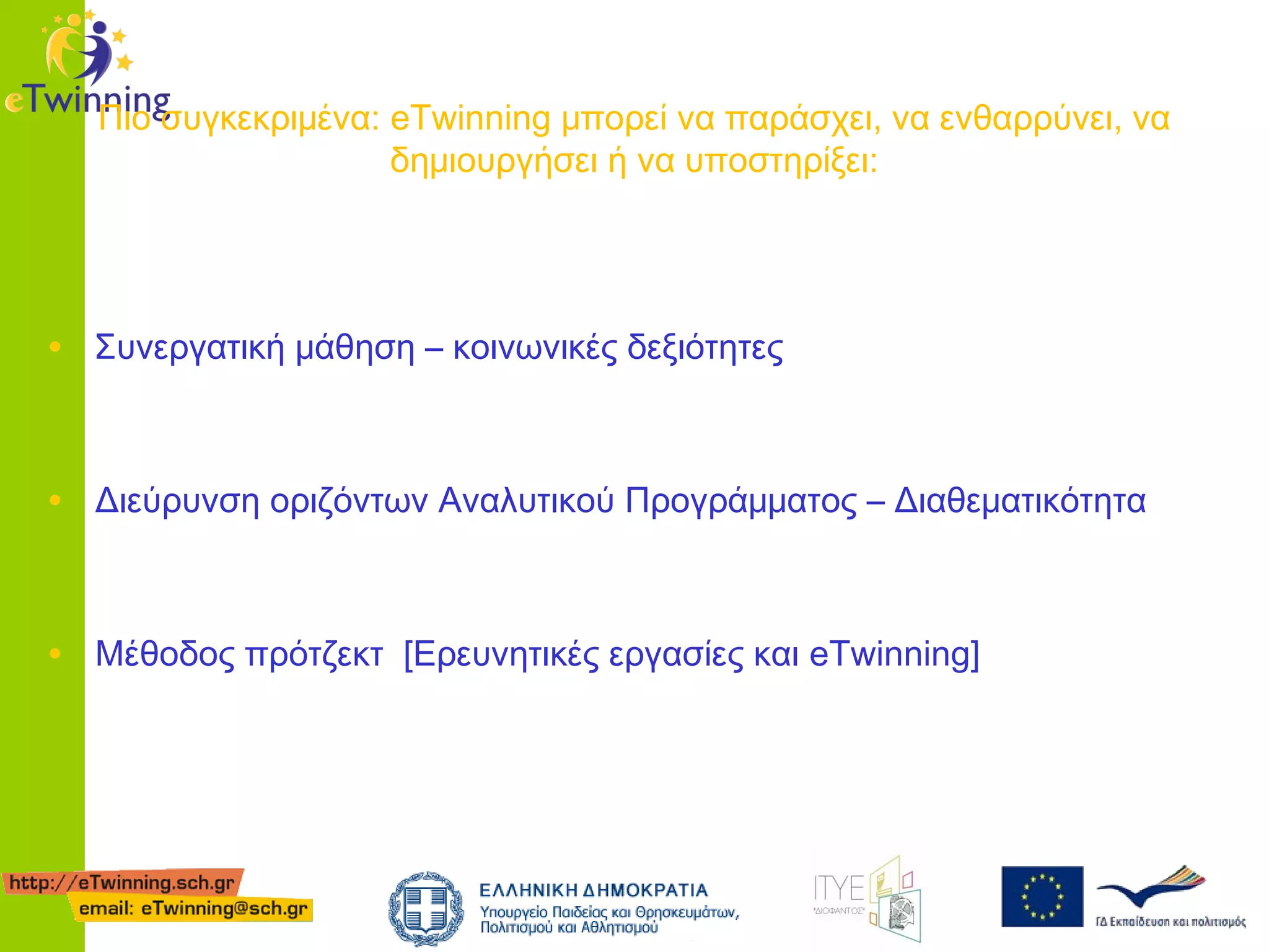 Πιο συγκεκριμένα: eTwinning μπορεί να παράσχει, να ενθαρρύνει, να
δημιουργήσει ή να υποστηρίξει:

• Συνεργατική μάθηση – κοινωνικές δεξιότητες
• Διεύρυνση οριζόντων Αναλυτικού Προγράμματος – Διαθεματικότητα
• Μέθοδος πρότζεκτ [Ερευνητικές εργασίες και eTwinning]

 