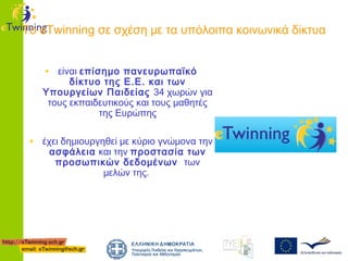 Το eTwinning σε σχέση με τα υπόλοιπα κοινωνικά δίκτυα
• είναι επίσημο πανευρωπαϊκό

δίκτυο της Ε.Ε. και των
Υπουργείων Παιδείας 34 χωρών για
τους εκπαιδευτικούς και τους μαθητές
της Ευρώπης

• έχει δημιουργηθεί με κύριο γνώμονα την
ασφάλεια και την προστασία των
προσωπικών δεδομένων των
μελών της.

 