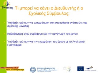Τι μπορεί να κάνει ο Διευθυντής ή ο
Σχολικός Σύμβουλος;
• Υπόδειξη τρόπων για ενσωμάτωση στη στοχοθεσία ανάπτυξης της
σχολικής μονάδας

• Καθοδήγηση στον σχεδιασμό και την οργάνωση του έργου
• Υπόδειξη τρόπων για την εναρμόνιση του έργου με το Αναλυτικό
Πρόγραμμα

 