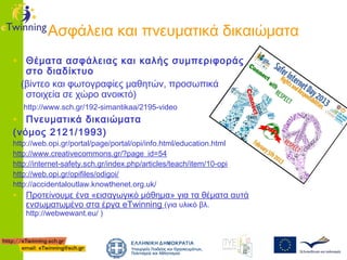 Ασφάλεια και πνευματικά δικαιώματα
• Θέματα ασφάλειας και καλής συμπεριφοράς
στο διαδίκτυο
(βίντεο και φωτογραφίες μαθητών, προσωπικά
στοιχεία σε χώρο ανοικτό)
http://www.sch.gr/192-simantikaa/2195-video

• Πνευματικά δικαιώματα
(νόμος 2121/1993)

http://web.opi.gr/portal/page/portal/opi/info.html/education.html
http://www.creativecommons.gr/?page_id=54
http://internet-safety.sch.gr/index.php/articles/teach/item/10-opi
http://web.opi.gr/opifiles/odigoi/
http://accidentaloutlaw.knowthenet.org.uk/

• Προτείνουμε ένα «εισαγωγικό μάθημα» για τα θέματα αυτά
ενσωματωμένο στα έργα eTwinning (για υλικό βλ.
http://webwewant.eu/ )

 