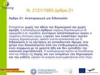 Ν. 2121/1993 άρθρο 21
• Άρθρο 21: Αναπαραγωγή για διδασκαλία
• Επιτρέπεται, χωρίς την άδεια του δημιουργού και χωρίς

αμοιβή, η αναπαραγωγή άρθρων νομίμως δημοσιευμένων σε
εφημερίδα ή σε περιοδικό, συντόμων αποσπασμάτων έργου ή
τμημάτων σύντομου έργου, ή έργου των εικαστικών τεχνών
νομίμως δημοσιευμένου, εφόσον γίνεται αποκλειστικά για τη
διδασκαλία ή τις εξετάσεις σε εκπαιδευτικό ίδρυμα, στο
μέτρο που δικαιολογείται από τον επιδιωκόμενο σκοπό,
είναι σύμφωνη με τα χρηστά ήθη και δεν εμποδίζει την
κανονική εκμετάλλευση . Η αναπαραγωγή πρέπει να συνοδεύεται
από την ένδειξη της πηγής και των ονομάτων του δημιουργού
και του εκδότη, εφόσον τα ονόματα αυτά εμφανίζονται στην πηγή.

 