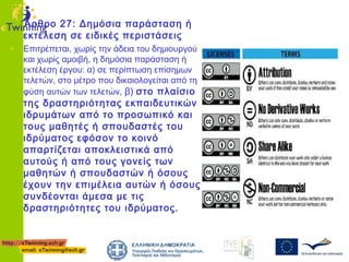 Άρθρο 27: Δημόσια παράσταση ή
εκτέλεση σε ειδικές περιστάσεις

• Επιτρέπεται, χωρίς την άδεια του δημιουργού

και χωρίς αμοιβή, η δημόσια παράσταση ή
εκτέλεση έργου: α) σε περίπτωση επίσημων
τελετών, στο μέτρο που δικαιολογείται από τη
φύση αυτών των τελετών, β) στο πλαίσιο

της δραστηριότητας εκπαιδευτικών
ιδρυμάτων από το προσωπικό και
τους μαθητές ή σπουδαστές του
ιδρύματος εφόσον το κοινό
απαρτίζεται αποκλειστικά από
αυτούς ή από τους γονείς των
μαθητών ή σπουδαστών ή όσους
έχουν την επιμέλεια αυτών ή όσους
συνδέονται άμεσα με τις
δραστηριότητες του ιδρύματος.

 