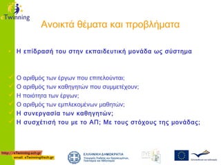 Ανοικτά θέματα και προβλήματα
• Η επίδρασή του στην εκπαιδευτική μονάδα ως σύστημα
 Ο αριθμός των έργων που επιτελούνται;
 Ο αριθμός των καθηγητών που συμμετέχουν;
 Η ποιότητα των έργων;
 Ο αριθμός των εμπλεκομένων μαθητών;
 Η συνεργασία των καθηγητών;
 Η συσχέτισή του με το ΑΠ; Με τους στόχους της μονάδας;

 