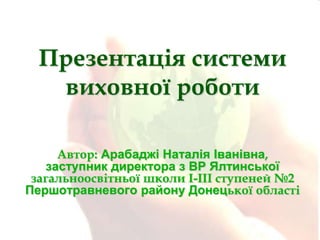 Презентація системи
виховної роботи
Автор: Арабаджі Наталія Іванівна,
заступник директора з ВР Ялтинської
загальноосвітньої школи I-III ступеней №2
Першотравневого району Донецької області

 