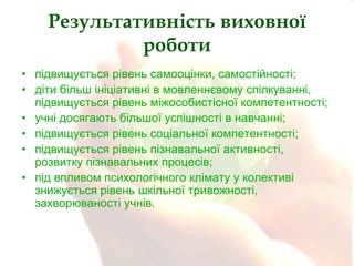 Результативність виховної
роботи
• підвищується рівень самооцінки, самостійності;
• діти більш ініціативні в мовленнєвому спілкуванні,
підвищується рівень міжособистісної компетентності;
• учні досягають більшої успішності в навчанні;
• підвищується рівень соціальної компетентності;
• підвищується рівень пізнавальної активності,
розвитку пізнавальних процесів;
• під впливом психологічного клімату у колективі
знижується рівень шкільної тривожності,
захворюваності учнів.

 