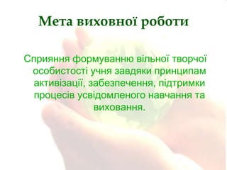 Мета виховної роботи
Сприяння формуванню вільної творчої
особистості учня завдяки принципам
активізації, забезпечення, підтримки
процесів усвідомленого навчання та
виховання.

 