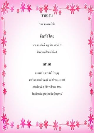 รายงาน
เรื อง อินเตอร์เน็ต

จัดทําโดย
นาย ขจรศักดิ บุญช่วย เลขที 2
ชันมัธยมศึกษาปี ที 4/1

เสนอ
อาจารย์ จุฑารัตน์ ใจบุญ
รายวิชา คอมพิวเตอร์ รหัสวิชา ง. 31102
ภาคเรี ยนที 2 ปี การศึกษา 2556
โรงเรี ยนรัษฎานุประดิษฐ์อนุสรณ์

 