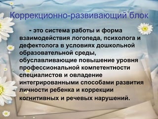 Коррекционно-развивающий блок
- это система работы и форма
взаимодействия логопеда, психолога и
дефектолога в условиях дошкольной
образовательной среды,
обуславливающие повышение уровня
профессиональной компетентности
специалистов и овладение
интегрированными способами развития
личности ребенка и коррекции
когнитивных и речевых нарушений.

 