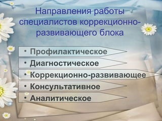 Направления работы
специалистов коррекционноразвивающего блока
•
•
•
•
•

Профилактическое
Диагностическое
Коррекционно-развивающее
Консультативное
Аналитическое

 