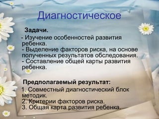 Диагностическое
Задачи.
- Изучение особенностей развития
ребенка.
- Выделение факторов риска, на основе
полученных результатов обследования.
- Составление общей карты развития
ребенка.
Предполагаемый результат:
1. Совместный диагностический блок
методик.
2. Критерии факторов риска.
3. Общая карта развития ребенка.

 